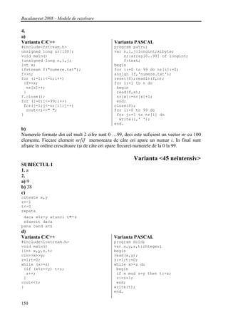 Bacalaureat 2008 – Modele de rezolvare

4.
a)
Varianta C/C++                                Varianta PASCAL
#include<fstream.h>                           program patru;
unsigned long nr[100];                        var n,i,j:longint;x:byte;
void main()                                       nr:array[0..99] of longint;
{unsigned long n,i,j;                             f:text;
int x;                                        begin
ifstream f("numere.txt");                     for i:=0 to 99 do nr[i]:=0;
f>>n;                                         assign (f,'numere.txt');
for (i=1;i<=n;i++)                            reset(f);readln(f,n);
 {f>>x;                                       for i:=1 to n do
  nr[x]++;                                     begin
 }                                             read(f,x);
f.close();                                     nr[x]:=nr[x]+1;
for (i=0;i<=99;i++)                            end;
 for(j=1;j<=nr[i];j++)                        close(f);
  cout<<i<<" ";                               for i:=0 to 99 do
}                                              for j:=1 to nr[i] do
                                                write(i,' ');
                                              end.
b)
Numerele formate din cel mult 2 cifre sunt 0 …99, deci este suficient un vector nr cu 100
elemente. Fiecare element nr[i] memoreaza de câte ori apare un numar i. In final sunt
afişate în ordine crescătoare (şi de câte ori apare fiecare) numerele de la 0 la 99.

                                                       Varianta <45 neintensiv>
SUBIECTUL I
1. a
2.
a) 9
b) 38
c)
citeste x,y
z<-1
t<-0
repeta
 daca x%z=y atunci t←z
 sfarsit daca
pana cand x<z
d)
Varianta C/C++                               Varianta PASCAL
#include<iostream.h>                         program doid;
void main()                                  var x,y,z,t:integer;
{int x,y,z,t;                                begin
cin>>x>>y;                                   read(x,y);
z=1;t=0;                                     z:=1;t:=0;
while (x>=z)                                 while x>=z do
 {if (x%z==y) t=z;                            begin
  z++;                                        if x mod z=y then t:=z;
 }                                            z:=z+1;
cout<<t;                                      end;
}                                            write(t);
                                             end.


150
 