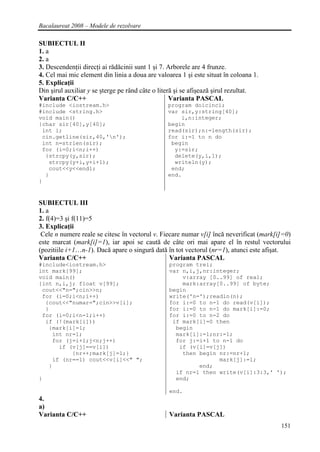 Bacalaureat 2008 – Modele de rezolvare

SUBIECTUL II
1. a
2. a
3. Descendenţii direcţi ai rădăcinii sunt 1 şi 7. Arborele are 4 frunze.
4. Cel mai mic element din linia a doua are valoarea 1 şi este situat în coloana 1.
5. Explicaţii
Din şirul auxiliar y se şterge pe rând câte o literă şi se afişează şirul rezultat.
Varianta C/C++                                     Varianta PASCAL
#include <iostream.h>                           program doicinci;
#include <string.h>                             var sir,y:string[40];
void main()                                         i,n:integer;
{char sir[40],y[40];                            begin
 int i;                                         read(sir);n:=length(sir);
 cin.getline(sir,40,'n');                      for i:=1 to n do
 int n=strlen(sir);                              begin
 for (i=0;i<n;i++)                                y:=sir;
  {strcpy(y,sir);                                 delete(y,i,1);
   strcpy(y+i,y+i+1);                             writeln(y);
   cout<<y<<endl;                                end;
  }                                             end.
}


SUBIECTUL III
1. a
2. f(4)=3 şi f(11)=5
3. Explicaţii
 Cele n numere reale se citesc în vectorul v. Fiecare numar v[i] încă neverificat (mark[i]=0)
este marcat (mark[i]=1), iar apoi se caută de câte ori mai apare el în restul vectorului
(pozitiile i+1…n-1). Dacă apare o singură dată în tot vectorul (nr=1), atunci este afişat.
Varianta C/C++                                   Varianta PASCAL
#include<iostream.h>                             program trei;
int mark[99];                                    var n,i,j,nr:integer;
void main()                                          v:array [0..99] of real;
{int n,i,j; float v[99];                             mark:array[0..99] of byte;
 cout<<"n=";cin>>n;                              begin
 for (i=0;i<n;i++)                               write('n=');readln(n);
  {cout<<"numar=";cin>>v[i];                     for i:=0 to n-1 do read(v[i]);
  }                                              for i:=0 to n-1 do mark[i]:=0;
 for (i=0;i<n-1;i++)                             for i:=0 to n-2 do
  if (!(mark[i]))                                 if mark[i]=0 then
   {mark[i]=1;                                     begin
    int nr=1;                                      mark[i]:=1;nr:=1;
    for (j=i+1;j<n;j++)                            for j:=i+1 to n-1 do
      if (v[j]==v[i])                               if (v[i]=v[j])
          {nr++;mark[j]=1;}                          then begin nr:=nr+1;
    if (nr==1) cout<<v[i]<<" ";                                 mark[j]:=1;
   }                                                      end;
                                                   if nr=1 then write(v[i]:3:3,' ');
}                                                  end;

                                                 end.
4.
a)
Varianta C/C++                                   Varianta PASCAL
                                                                                         151
 