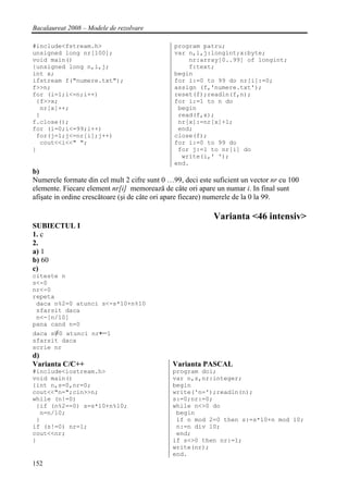 Bacalaureat 2008 – Modele de rezolvare

#include<fstream.h>                            program patru;
unsigned long nr[100];                         var n,i,j:longint;x:byte;
void main()                                        nr:array[0..99] of longint;
{unsigned long n,i,j;                              f:text;
int x;                                         begin
ifstream f("numere.txt");                      for i:=0 to 99 do nr[i]:=0;
f>>n;                                          assign (f,'numere.txt');
for (i=1;i<=n;i++)                             reset(f);readln(f,n);
 {f>>x;                                        for i:=1 to n do
  nr[x]++;                                      begin
 }                                              read(f,x);
f.close();                                      nr[x]:=nr[x]+1;
for (i=0;i<=99;i++)                             end;
 for(j=1;j<=nr[i];j++)                         close(f);
  cout<<i<<" ";                                for i:=0 to 99 do
}                                               for j:=1 to nr[i] do
                                                 write(i,' ');
                                               end.
b)
Numerele formate din cel mult 2 cifre sunt 0 …99, deci este suficient un vector nr cu 100
elemente. Fiecare element nr[i] memorează de câte ori apare un numar i. In final sunt
afişate in ordine crescătoare (şi de câte ori apare fiecare) numerele de la 0 la 99.

                                                            Varianta <46 intensiv>
SUBIECTUL I
1. c
2.
a) 1
b) 60
c)
citeste n
s<-0
nr<-0
repeta
 daca n%2=0 atunci s<-s*10+n%10
 sfarsit daca
 n<-[n/10]
pana cand n=0
daca s≠0 atunci nr←1
sfarsit daca
scrie nr
d)
Varianta C/C++                                Varianta PASCAL
#include<iostream.h>                          program doi;
void main()                                   var n,s,nr:integer;
{int n,s=0,nr=0;                              begin
cout<<"n=";cin>>n;                            write('n=');readln(n);
while (n!=0)                                  s:=0;nr:=0;
 {if (n%2==0) s=s*10+n%10;                    while n<>0 do
  n=n/10;                                      begin
 }                                             if n mod 2=0 then s:=s*10+n mod 10;
if (s!=0) nr=1;                                n:=n div 10;
cout<<nr;                                      end;
}                                             if s<>0 then nr:=1;
                                              write(nr);
                                              end.
152
 