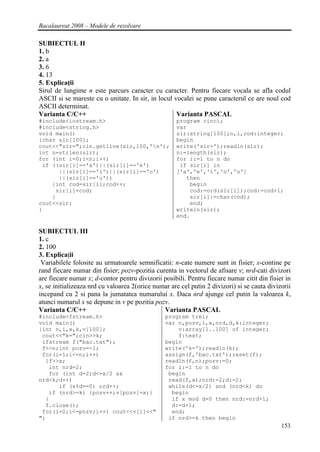 Bacalaureat 2008 – Modele de rezolvare

SUBIECTUL II
1. b
2. a
3. 6
4. 13
5. Explicaţii
Sirul de lungime n este parcurs caracter cu caracter. Pentru fiecare vocala se afla codul
ASCII si se mareste cu o unitate. In sir, in locul vocalei se pune caracterul ce are noul cod
ASCII determinat.
Varianta C/C++                                      Varianta PASCAL
#include<iostream.h>                                program cinci;
#include<string.h>                                  var
void main()                                         sir:string[100];n,i,cod:integer;
{char sir[100];                                     begin
cout<<"sir=";cin.getline(sir,100,'n');             write('sir=');readln(sir);
int n=strlen(sir);                                  n:=length(sir);
for (int i=0;i<n;i++)                               for i:=1 to n do
 if ((sir[i]=='a')||(sir[i]=='e')                    if sir[i] in
      ||(sir[i]=='i')||(sir[i]=='o')                ['a','e','i','o','u']
      ||(sir[i]=='u'))                                 then
    {int cod=sir[i];cod++;                              begin
     sir[i]=cod;                                        cod:=ord(sir[i]);cod:=cod+1;
    }                                                   sir[i]:=char(cod);
cout<<sir;                                              end;
}                                                   writeln(sir);
                                                    end.

SUBIECTUL III
1. c
2. 100
3. Explicaţii
 Variabilele folosite au urmatoarele semnificatii: n-cate numere sunt in fisier; x-contine pe
rand fiecare numar din fisier; pozv-pozitia curenta in vectorul de afisare v; nrd-cati divizori
are fiecare numar x; d-contor pentru divizorii posibili. Pentru fiecare numar citit din fisier in
x, se initializeaza nrd cu valoarea 2(orice numar are cel putin 2 divizori) si se cauta divizorii
incepand cu 2 si pana la jumatatea numarului x. Daca nrd ajunge cel putin la valoarea k,
atunci numarul x se depune in v pe pozitia pozv.
Varianta C/C++                                 Varianta PASCAL
#include<fstream.h>                             program trei;
void main()                                     var n,pozv,i,x,nrd,d,k:integer;
{int n,i,x,k,v[100];                                v:array[1..100] of integer;
 cout<<"k=";cin>>k;                                 f:text;
 ifstream f("bac.txt");                         begin
 f>>n;int pozv=-1;                              write('k=');readln(k);
 for(i=1;i<=n;i++)                              assign(f,'bac.txt');reset(f);
  {f>>x;                                        readln(f,n);pozv:=0;
   int nrd=2;                                   for i:=1 to n do
   for (int d=2;d<=x/2 &&                        begin
nrd<k;d++)                                       read(f,x);nrd:=2;d:=2;
      if (x%d==0) nrd++;                         while(d<=x/2) and (nrd<k) do
   if (nrd>=k) {pozv++;v[pozv]=x;}                begin
  }                                               if x mod d=0 then nrd:=nrd+1;
  f.close();                                      d:=d+1;
 for(i=0;i<=pozv;i++) cout<<v[i]<<"               end;
";                                               if nrd>=k then begin
                                                                                             153
 