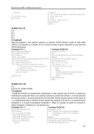 Bacalaureat 2008 – Modele de rezolvare

  n=n/10;                                         begin
 }                                                if n mod 2=0 then s:=s*10+n mod 10;
if (s!=0) nr=1;                                   n:=n div 10;
cout<<nr;                                         end;
}                                                if s<>0 then nr:=1;
                                                 write(nr);
                                                 end.

SUBIECTUL II
1. b
2. a
3. 6
4. 1
5. Explicaţii
Sirul de lungime n este parcurs caracter cu caracter. Pentru fiecare vocala se afla codul
ASCII si se mareste cu o unitate. In sir, in locul vocalei se pune caracterul ce are noul cod
ASCII determinat.
Varianta C/C++                                      Varianta PASCAL
#include<iostream.h>                                program cinci;
#include<string.h>                                  var
void main()                                         sir:string[100];n,i,cod:integer;
{char sir[100];                                     begin
cout<<"sir=";cin.getline(sir,100,'n');             write('sir=');readln(sir);
int n=strlen(sir);                                  n:=length(sir);
for (int i=0;i<n;i++)                               for i:=1 to n do
 if ((sir[i]=='a')||(sir[i]=='e')                    if sir[i] in
      ||(sir[i]=='i')||(sir[i]=='o')                ['a','e','i','o','u']
      ||(sir[i]=='u'))                                 then
    {int cod=sir[i];cod++;                              begin
     sir[i]=cod;                                        cod:=ord(sir[i]);cod:=cod+1;
    }                                                   sir[i]:=char(cod);
cout<<sir;                                              end;
}                                                   writeln(sir);
                                                    end.

SUBIECTUL III
1. c
2. f(7)=56 , f(100)=10100
3. Explicaţii
 Variabilele folosite au urmatoarele semnificatii: n-cate numere sunt in fisier; x-contine pe
rand fiecare numar din fisier; pozv-pozitia curenta in vectorul de afisare v; nrd-cati divizori
are fiecare numar x; d-contor pentru divizorii posibili. Pentru fiecare numar citit din fisier in
x, se initializeaza nrd cu valoarea 2(orice numar are cel putin 2 divizori) si se cauta divizorii
incepand cu 2 si pana la jumatatea numarului x. Daca nrd ajunge cel putin la valoarea k,
atunci numarul x se depune in v pe pozitia pozv.
Varianta C/C++                                 Varianta PASCAL
#include<fstream.h>                             program trei;
void main()                                     var n,pozv,i,x,nrd,d,k:integer;
{int n,i,x,k,v[100];                                v:array[1..100] of integer;
 cout<<"k=";cin>>k;                                 f:text;
 ifstream f("bac.txt");                         begin
 f>>n;int pozv=-1;                              write('k=');readln(k);
 for(i=1;i<=n;i++)                              assign(f,'bac.txt');reset(f);
  {f>>x;                                        readln(f,n);pozv:=0;

                                                                                             155
 