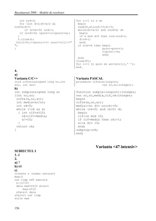 Bacalaureat 2008 – Modele de rezolvare

   int nrd=2;                            for i:=1 to n do
   for (int d=2;d<=x/2 &&                 begin
nrd<k;d++)                                read(f,x);nrd:=2;d:=2;
      if (x%d==0) nrd++;                  while(d<=x/2) and (nrd<k) do
   if (nrd>=k) {pozv++;v[pozv]=x;}         begin
  }                                        if x mod d=0 then nrd:=nrd+1;
  f.close();                               d:=d+1;
 for(i=0;i<=pozv;i++) cout<<v[i]<<"        end;
";                                        if nrd>=k then begin
}                                                        pozv:=pozv+1;
                                                         v[pozv]:=x;
                                                         end;
                                          end;
                                         close(f);
                                         for i:=1 to pozv do write(v[i],' ');
                                         end.
4.
a)
Varianta C/C++                           Varianta PASCAL
void cifre(unsigned long nr,int          procedure cifre(x:longint;
&nc, int &sc)                                            var nc,sc:integer);
b)
int subp(unsigned long x)                function subp(x:longint):integer;
{int nc,sc;                              var nc,sc,media,cif,ok:integer;
 cifre(x,nc,sc);                         begin
 int media=sc/nc;                        cifre(x,nc,sc);
 int ok=0;                               media:=sc div nc;ok:=0;
 while (!ok && x)                        while (ok=0) and (x>0) do
  { int cif=x%10;                         begin
    ok=cif==media;                        cif:=x mod 10;
    x/=10;                                if cif=media then ok:=1;
  }                                       x:=x div 10;
 return ok;                               end;
}                                        subprog:=ok;
                                         end;



                                                    Varianta <47 intensiv>
SUBIECTUL I
1. d
2.
a) 7
b) 60
c)
citeste n (numar natural)
max←0
cat timp n≠0 executa
 n←[n/10]
 daca max<n%10 atunci
     max←n%10
 sfarsit daca
sfarsit cat timp
scrie max


156
 
