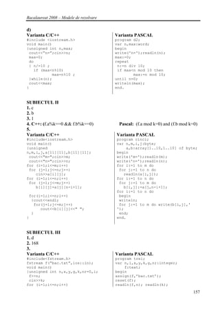 Bacalaureat 2008 – Modele de rezolvare

d)
Varianta C/C++                           Varianta PASCAL
#include <iostream.h>                    program d2;
void main()                              var n,max:word;
{unsigned int n,max;                     begin
 cout<<”n=”;cin>>n;                      write('n=');readln(n);
 max=0;                                  max:=0;
 do                                      repeat
 { n/=10 ;                                n:=n div 10;
   if (max<n%10)                          if max<n mod 10 then
           max=n%10 ;                            max:=n mod 10;
 }while(n);                              until n=0;
 cout<<max;                              writeln(max);
}                                        end.


SUBIECTUL II
1. c
2. b
3. 1
4. C++: (f.a%k==0 && f.b%k==0)            Pascal: (f.a mod k=0) and (f.b mod k=0)
5.
Varianta C/C++                           Varianta PASCAL
#include<iostream.h>                     program cinci;
void main()                              var n,m,i,j:byte;
{unsigned                                    a,b:array[1..10,1..10] of byte;
n,m,i,j,a[11][11],b[11][11];             begin
 cout<<"m=";cin>>m;                      write('m=');readln(m);
 cout<<"n=";cin>>n;                      write('n=');readln(n);
for (i=1;i<=m;i++)                       for i:=1 to m do
 for (j=1;j<=n;j++)                       for j:=1 to n do
    cin>>a[i][j];                           readln(a[i,j]);
for (i=1;i<=n;i++)                       for i:=1 to n do
 for (j=1;j<=m;j++)                       for j:=1 to m do
    b[i][j]=a[j][n-i+1];                    b[i,j]:=a[j,n-i+1];
                                         for i:=1 to n do
 for(i=1;i<=n;i++)                        begin
  {cout<<endl;                            writeln;
   for(j=1;j<=m;j++)                      for j:=1 to m do write(b[i,j],'
      cout<<b[i][j]<<" ";                ');
  }                                       end;
}                                        end.


SUBIECTUL III
1. d
2. 168
3.
Varianta C/C++                           Varianta PASCAL
#include<fstream.h>                      program trei;
fstream f(“bac.txt”,ios::in);            var n,i,x,y,k,g,nr:integer;
void main()                                  f:text;
{unsigned int n,x,y,g,k,nr=0,i;          begin
 f>>n;                                   assign(f,’bac.txt’);
 cin>>k;                                 reset(f);
for (i=1;i<=n;i++)                       readln(f,n); readln(k);
                                                                               157
 