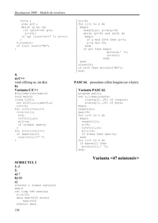 Bacalaureat 2008 – Modele de rezolvare

   {f>>x ;                                 nr:=0;
    y=x; g=0 ;                             for i:=1 to n do
    while (y && !g)                         begin
     {if (y%10==k) g=1;                       read(f,x); y:=x;g:=0;
      y/=10;}                                 while (y<>0) and (g=0) do
    if (g) {cout<<x<<” “; nr++;}               begin
   }                                            if y mod 10=k then g:=1;
 f.close();                                     y:=y div 10;
 if (!nr) cout<<”NU”;                          end;
}                                             if g=1 then begin
                                                            write(x,’ ‘);
                                                            inc(nr);
                                                          end;
                                            end;
                                           close(f);
                                           if nr=0 then writeln(‘NU’);
                                           end.
4.
a) C++
void cif(long nr, int &s)                PASCAL procedure cif(nr:longint;var s:byte);
b)
Varianta C/C++                             Varianta PASCAL
#include<iostream.h>                       program patru;
void main()                                var n,i,max,s:byte;
{long v[25];                                   v:array[1..25] of longint;
 int w[25],n,i,max=0,s;                        w:array[1..25] of byte;
 cin>>n;                                   begin
for (i=1;i<=n;i++)                         readln(n);
 {cin>>v[i];                               max:=0;
  s=0;                                     for i:=1 to n do
  cif(v[i],s);                              begin
  w[i]=s;                                    read(v[i]);
  if (s>max) max=s;                          s:=0;
 }                                           cif(v[i],s);
for (i=1;i<=n;i++)                           w[i]:=s;
 if (max==w[i])                              if s>max then max:=s;
  cout<<v[i]<<” “;                          end;
}                                          for i:=1 to n do
                                            if max=w[i] then
                                             write(v[i],’ ‘);
                                           end.


                                                     Varianta <47 neintensiv>
SUBIECTUL I
1. d
2.
a) 7
b) 60
c)
citeste n (numar natural)
max←0
cat timp n≠0 executa
 n←[n/10]
 daca max<n%10 atunci
     max←n%10
 sfarsit daca

158
 