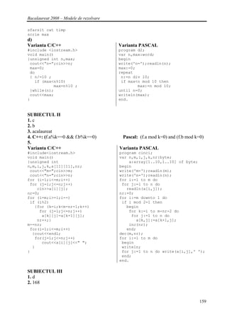 Bacalaureat 2008 – Modele de rezolvare

sfarsit cat timp
scrie max
d)
Varianta C/C++                           Varianta PASCAL
#include <iostream.h>                    program d2;
void main()                              var n,max:word;
{unsigned int n,max;                     begin
 cout<<”n=”;cin>>n;                      write('n=');readln(n);
 max=0;                                  max:=0;
 do                                      repeat
 { n/=10 ;                                n:=n div 10;
   if (max<n%10)                          if max<n mod 10 then
           max=n%10 ;                            max:=n mod 10;
 }while(n);                              until n=0;
 cout<<max;                              writeln(max);
}                                        end.


SUBIECTUL II
1. c
2. b
3. acalaureat
4. C++: (f.a%k==0 && f.b%k==0)            Pascal: (f.a mod k=0) and (f.b mod k=0)
5.
Varianta C/C++                           Varianta PASCAL
#include<iostream.h>                     program cinci;
void main()                              var n,m,i,j,k,nr:byte;
{unsigned int                                a:array[1..10,1..10] of byte;
n,m,i,j,k,a[11][11],nr;                  begin
 cout<<"m=";cin>>m;                      write('m=');readln(m);
 cout<<"n=";cin>>n;                      write('n=');readln(n);
for (i=1;i<=m;i++)                       for i:=1 to m do
 for (j=1;j<=n;j++)                       for j:=1 to n do
    cin>>a[i][j];                           readln(a[i,j]);
nr=0;                                    nr:=0;
for (i=m;i>=1;i--)                       for i:=m downto 1 do
 if (i%2)                                 if i mod 2=1 then
   {for (k=i;k<m-nr-1;k++)                  begin
     for (j=1;j<=n;j++)                      for k:=i to m-nr-2 do
      a[k][j]=a[k+1][j];                      for j:=1 to n do
    nr++;}                                      a[k,j]:=a[k+1,j];
m-=nr;                                       inc(nr);
 for(i=1;i<=m;i++)                          end;
  {cout<<endl;                           dec(m,nr);
   for(j=1;j<=n;j++)                     for i:=1 to m do
      cout<<a[i][j]<<" ";                 begin
  }                                       writeln;
}                                         for j:=1 to n do write(a[i,j],' ');
                                          end;
                                         end.

SUBIECTUL III
1. d
2. 168


                                                                               159
 
