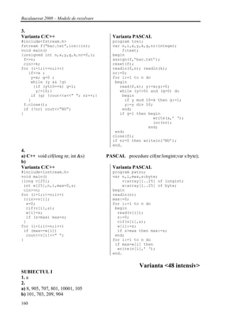 Bacalaureat 2008 – Modele de rezolvare

3.
Varianta C/C++                              Varianta PASCAL
#include<fstream.h>                         program trei;
fstream f(“bac.txt”,ios::in);               var n,i,x,y,k,g,nr:integer;
void main()                                     f:text;
{unsigned int n,x,y,g,k,nr=0,i;             begin
 f>>n;                                      assign(f,’bac.txt’);
 cin>>k;                                    reset(f);
for (i=1;i<=n;i++)                          readln(f,n); readln(k);
   {f>>x ;                                  nr:=0;
    y=x; g=0 ;                              for i:=1 to n do
    while (y && !g)                          begin
     {if (y%10==k) g=1;                        read(f,x); y:=x;g:=0;
      y/=10;}                                  while (y<>0) and (g=0) do
    if (g) {cout<<x<<” “; nr++;}                begin
   }                                             if y mod 10=k then g:=1;
 f.close();                                      y:=y div 10;
 if (!nr) cout<<”NU”;                           end;
}                                              if g=1 then begin
                                                             write(x,’ ‘);
                                                             inc(nr);
                                                           end;
                                             end;
                                            close(f);
                                            if nr=0 then writeln(‘NU’);
                                            end.
4.
a) C++ void cif(long nr, int &s)         PASCAL procedure cif(nr:longint;var s:byte);
b)
Varianta C/C++                              Varianta PASCAL
#include<iostream.h>                        program patru;
void main()                                 var n,i,max,s:byte;
{long v[25];                                    v:array[1..25] of longint;
 int w[25],n,i,max=0,s;                         w:array[1..25] of byte;
 cin>>n;                                    begin
for (i=1;i<=n;i++)                          readln(n);
 {cin>>v[i];                                max:=0;
  s=0;                                      for i:=1 to n do
  cif(v[i],s);                               begin
  w[i]=s;                                     read(v[i]);
  if (s>max) max=s;                           s:=0;
 }                                            cif(v[i],s);
for (i=1;i<=n;i++)                            w[i]:=s;
 if (max==w[i])                               if s>max then max:=s;
  cout<<v[i]<<” “;                           end;
}                                           for i:=1 to n do
                                             if max=w[i] then
                                              write(v[i],’ ‘);
                                            end.


                                                        Varianta <48 intensiv>
SUBIECTUL I
1. a
2.
a) 8, 905, 707, 801, 10001, 105
b) 101, 703, 209, 904
160
 