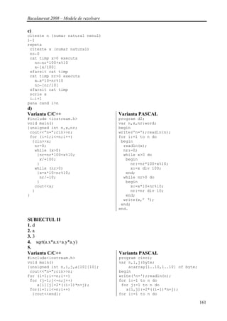 Bacalaureat 2008 – Modele de rezolvare

c)
citeste n (numar natural nenul)
i←1
repeta
 citeste x (numar natural)
 nr←0
 cat timp x>0 executa
   nr←nr*100+x%10
   x←[x/100]
 sfarsit cat timp
 cat timp nr>0 executa
   x←x*10+nr%10
   nr←[nr/10]
 sfarsit cat timp
 scrie x
 i←i+1
pana cand i>n
d)
Varianta C/C++                           Varianta PASCAL
#include <iostream.h>                    program d2;
void main()                              var n,x,nr:word;
{unsigned int n,x,nr;                    begin
 cout<<”n=”;cin>>n;                      write('n=');readln(n);
 for (i=1;i<=n;i++)                      for i:=1 to n do
  {cin>>x;                                begin
   nr=0;                                   readln(x);
   while (x>0)                             nr:=0;
    {nr=nr*100+x%10;                       while x>0 do
     x/=100;                                begin
    }                                         nr:=nr*100+x%10;
   while (nr>0)                               x:=x div 100;
    {x=x*10+nr%10;                          end;
     nr/=10;                               while nr>0 do
    }                                       begin
   cout<<x;                                   x:=x*10+nr%10;
  }                                           nr:=nr div 10;
}                                           end;
                                           write(x,’ ‘);
                                          end;
                                         end.

SUBIECTUL II
1. d
2. a
3. 3
4. sqrt(a.x*a.x+a.y*a.y)
5.
Varianta C/C++                           Varianta PASCAL
#include<iostream.h>                     program cinci;
void main()                              var n,i,j:byte;
{unsigned int n,i,j,a[10][10];               a:array[1..10,1..10] of byte;
 cout<<"n=";cin>>n;                      begin
for (i=1;i<=n;i++)                       write('n=');readln(n);
 for (j=1;j<=n;j++)                      for i:=1 to n do
    a[i][j]=2*((i-1)*n+j);                for j:=1 to n do
 for(i=1;i<=n;i++)                          a[i,j]:=2*((i-1)*n+j);
  {cout<<endl;                           for i:=1 to n do

                                                                             161
 