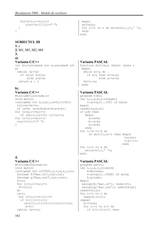 Bacalaureat 2008 – Modele de rezolvare

     for(j=1;j<=n;j++)                    begin
        cout<<a[i][j]<<" ";               writeln;
    }                                     for j:=1 to n do write(a[i,j],' ');
}                                         end;
                                         end.

SUBIECTUL III
1. c
2. M1, M3, M2, M4
3.
a)
Varianta C/C++                           Varianta PASCAL
int div(unsigned int x,unsigned int      function div1(x,y :byte) :byte ;
y)                                        begin
 {while (x!=y)                             while x<>y do
   if (x>y) x=x-y;                           if x>y then x:=x-y;
       else y=y-x;                                  else y:=y-x;
  return x ; }                             div1:=x;
                                          end;
b)
Varianta C/C++                           Varianta PASCAL
#include<iostream.h>                     program trei;
void main()                              var n,i,a,b,x:integer;
{unsigned int n,a,b,i,x=0,v[100];            v:array[1..100] of byte;
 cin>>a>>b>>n;                           begin
 if (a>b) {a=a+b;b=a-b;a=a-b;}           readln(a,b,n);
for (i=a;i<=b;i++)                       if a>b then
   if (div(i,n)==1) v[++x]=i;               begin
for (i=1;i<=x;i++)                            a:=a+b;
 cout<<v[i]<<” “;                             b:=a-b;
}                                             a:=a-b;
                                            end;
                                         for i:=a to b do
                                              if div1(i,n)=1 then begin
                                                                   inc(x);
                                                                   v[x]:=i;
                                                                  end;
                                         for i:=1 to x do
                                            write(v[i],’ ‘);
                                         end.
4.
Varianta C/C++                           Varianta PASCAL
#include<fstream.h>                      program patru;
void main()                              var n,i,a,j,nr:word;
{unsigned int v[5000],n,i,x,a,j,nr;          x:Boolean;
 fstream f(“bac.in”,ios::in);                v:array[1..5000] of word;
 fstream g(“bac.out”,ios::out);              f,g:text;
 f>>n;                                   begin
 for (i=1;i<=n;i++)                       assign(f,’bac.in’); reset(f);
  f>>v[i];                                assign(g,’bac.out’); rewrite(g);
 do                                      readln(f,n);
 {x=1;                                   for i:=1 to n do
  for (i=1;i<=n-1;i++)                     read(f,v[i]);
   if (v[i]>v[i+1])                      repeat
     {a=v[i];v[i]=v[i+1];v[i+1]=a;         x:=true;
      x=0;}                                for i:=1 to n-1 do
 }while (x==1);                              if v[i]>v[i+1] then

162
 