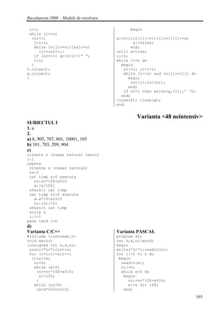 Bacalaureat 2008 – Modele de rezolvare

 i=1;                                         begin
 while (i<=n)
  {nr=1;                                 a:=v[i];v[i]:=v[i+1];v[i+1]:=a;
   j=i+1;                                       x:=false;
   while (v[j]==v[i]&&j<=n)                    end;
     {j++;nr++;}                         until x=true;
   if (nr==1) g<<v[i]<<” “;              i:=1;
   i=j;                                  while i<=n do
  }                                        begin
f.close();                                  nr:=1; j:=i+1;
g.close();                                  while (j<=n) and (v[j]=v[i]) do
}                                             begin
                                               inc(j);inc(nr);
                                              end;
                                            if nr=1 then write(g,v[i],’ ‘);
                                           end;
                                         close(f); close(g);
                                         end.


                                                 Varianta <48 neintensiv>
SUBIECTUL I
1. a
2.
a) 8, 905, 707, 801, 10001, 105
b) 101, 703, 209, 904
c)
citeste n (numar natural nenul)
i←1
repeta
 citeste x (numar natural)
 nr←0
 cat timp x>0 executa
   nr←nr*100+x%10
   x←[x/100]
 sfarsit cat timp
 cat timp nr>0 executa
   x←x*10+nr%10
   nr←[nr/10]
 sfarsit cat timp
 scrie x
 i←i+1
pana cand i>n
d)
Varianta C/C++                           Varianta PASCAL
#include <iostream.h>                    program d2;
void main()                              var n,x,nr:word;
{unsigned int n,x,nr;                    begin
 cout<<”n=”;cin>>n;                      write('n=');readln(n);
 for (i=1;i<=n;i++)                      for i:=1 to n do
  {cin>>x;                                begin
   nr=0;                                   readln(x);
   while (x>0)                             nr:=0;
    {nr=nr*100+x%10;                       while x>0 do
     x/=100;                                begin
    }                                         nr:=nr*100+x%10;
   while (nr>0)                               x:=x div 100;
    {x=x*10+nr%10;                          end;
                                                                              163
 