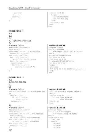 Bacalaureat 2008 – Modele de rezolvare

       nr/=10;                             while nr>0 do
      }                                     begin
     cout<<x;                                 x:=x*10+nr%10;
    }                                         nr:=nr div 10;
}                                           end;
                                           write(x,’ ‘);
                                          end;
                                         end.

SUBIECTUL II
1. d
2. a
3. 3
4. sqrt(a.x*a.x+a.y*a.y)
5.
Varianta C/C++                           Varianta PASCAL
#include<iostream.h>                     program cinci;
void main()                              var n,i,j:byte;
{unsigned int n,i,j,a[10][10];               a:array[1..10,1..10] of byte;
 cout<<"n=";cin>>n;                      begin
for (i=1;i<=n;i++)                       write('n=');readln(n);
 for (j=1;j<=n;j++)                      for i:=1 to n do
    a[i][j]=2*((i-1)*n+j);                for j:=1 to n do
 for(i=1;i<=n;i++)                          a[i,j]:=2*((i-1)*n+j);
  {cout<<endl;                           for i:=1 to n do
   for(j=1;j<=n;j++)                      begin
      cout<<a[i][j]<<" ";                 writeln;
  }                                       for j:=1 to n do write(a[i,j],' ');
}                                         end;
                                         end.

SUBIECTUL III
1. c
2. M1, M3, M2, M4
3.
a)
Varianta C/C++                           Varianta PASCAL
int div(unsigned int x,unsigned int      function div1(x,y :byte) :byte ;
y)                                        begin
 {while (x!=y)                             while x<>y do
   if (x>y) x=x-y;                           if x>y then x:=x-y;
       else y=y-x;                                  else y:=y-x;
  return x ; }                             div1:=x;
                                          end;
b)
Varianta C/C++                           Varianta PASCAL
#include<iostream.h>                     program trei;
void main()                              var n,i,a,b,x:integer;
{unsigned int n,a,b,i,x=0,v[100];            v:array[1..100] of byte;
 cin>>a>>b>>n;                           begin
 if (a>b) {a=a+b;b=a-b;a=a-b;}           readln(a,b,n);
for (i=a;i<=b;i++)                       if a>b then
   if (div(i,n)==1) v[++x]=i;               begin
for (i=1;i<=x;i++)                            a:=a+b;
 cout<<v[i]<<” “;                             b:=a-b;
}                                             a:=a-b;
164
 