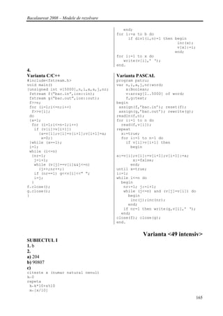 Bacalaureat 2008 – Modele de rezolvare

                                            end;
                                         for i:=a to b do
                                              if div1(i,n)=1 then begin
                                                                   inc(x);
                                                                   v[x]:=i;
                                                                  end;
                                         for i:=1 to x do
                                            write(v[i],’ ‘);
                                         end.
4.
Varianta C/C++                           Varianta PASCAL
#include<fstream.h>                      program patru;
void main()                              var n,i,a,j,nr:word;
{unsigned int v[5000],n,i,x,a,j,nr;          x:Boolean;
 fstream f(“bac.in”,ios::in);                v:array[1..5000] of word;
 fstream g(“bac.out”,ios::out);              f,g:text;
 f>>n;                                   begin
 for (i=1;i<=n;i++)                       assign(f,’bac.in’); reset(f);
  f>>v[i];                                assign(g,’bac.out’); rewrite(g);
 do                                      readln(f,n);
 {x=1;                                   for i:=1 to n do
  for (i=1;i<=n-1;i++)                     read(f,v[i]);
   if (v[i]>v[i+1])                      repeat
     {a=v[i];v[i]=v[i+1];v[i+1]=a;         x:=true;
      x=0;}                                for i:=1 to n-1 do
 }while (x==1);                              if v[i]>v[i+1] then
 i=1;                                          begin
 while (i<=n)
  {nr=1;                                 a:=v[i];v[i]:=v[i+1];v[i+1]:=a;
   j=i+1;                                       x:=false;
   while (v[j]==v[i]&&j<=n)                    end;
     {j++;nr++;}                         until x=true;
   if (nr==1) g<<v[i]<<” “;              i:=1;
   i=j;                                  while i<=n do
  }                                        begin
f.close();                                  nr:=1; j:=i+1;
g.close();                                  while (j<=n) and (v[j]=v[i]) do
}                                             begin
                                               inc(j);inc(nr);
                                              end;
                                            if nr=1 then write(g,v[i],’ ‘);
                                           end;
                                         close(f); close(g);
                                         end.


                                                    Varianta <49 intensiv>
SUBIECTUL I
1. b
2.
a) 204
b) 90807
c)
citeste x (numar natural nenul)
k←0
repeta
 k←k*10+x%10
 x←[x/10]
                                                                              165
 