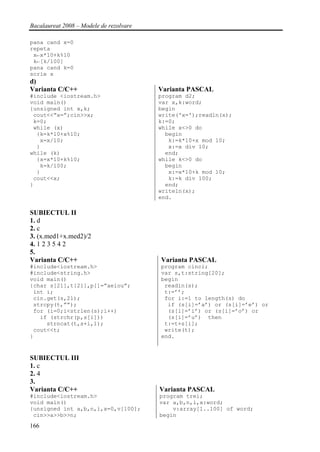 Bacalaureat 2008 – Modele de rezolvare

pana cand x=0
repeta
 x←x*10+k%10
 k←[k/100]
pana cand k=0
scrie x
d)
Varianta C/C++                           Varianta PASCAL
#include <iostream.h>                    program d2;
void main()                              var x,k:word;
{unsigned int x,k;                       begin
 cout<<”x=”;cin>>x;                      write('x=');readln(x);
 k=0;                                    k:=0;
 while (x)                               while x<>0 do
  {k=k*10+x%10;                            begin
   x=x/10;                                  k:=k*10+x mod 10;
  }                                         x:=x div 10;
while (k)                                  end;
  {x=x*10+k%10;                          while k<>0 do
   k=k/100;                                begin
  }                                         x:=x*10+k mod 10;
 cout<<x;                                   k:=k div 100;
}                                          end;
                                         writeln(x);
                                         end.

SUBIECTUL II
1. d
2. c
3. (x.med1+x.med2)/2
4. 1 2 3 5 4 2
5.
Varianta C/C++                           Varianta PASCAL
#include<iostream.h>                     program cinci;
#include<string.h>                       var s,t:string[20];
void main()                              begin
{char s[21],t[21],p[]=”aeiou”;            readln(s);
 int i;                                   t:=’’;
 cin.get(s,21);                           for i:=1 to length(s) do
 strcpy(t,””);                             if (s[i]=’a’) or (s[i]=’e’) or
 for (i=0;i<strlen(s);i++)                 (s[i]=’i’) or (s[i]=’o’) or
   if (strchr(p,s[i]))                     (s[i]=’u’) then
     strncat(t,s+i,1);                    t:=t+s[i];
 cout<<t;                                 write(t);
}                                        end.


SUBIECTUL III
1. c
2. 4
3.
Varianta C/C++                           Varianta PASCAL
#include<iostream.h>                     program trei;
void main()                              var a,b,n,i,x:word;
{unsigned int a,b,n,i,x=0,v[100];            v:array[1..100] of word;
 cin>>a>>b>>n;                           begin
166
 