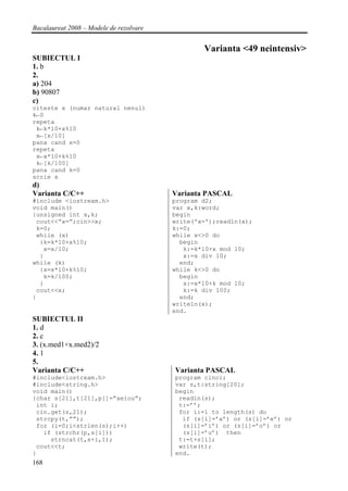 Bacalaureat 2008 – Modele de rezolvare


                                                 Varianta <49 neintensiv>
SUBIECTUL I
1. b
2.
a) 204
b) 90807
c)
citeste x (numar natural nenul)
k←0
repeta
 k←k*10+x%10
 x←[x/10]
pana cand x=0
repeta
 x←x*10+k%10
 k←[k/100]
pana cand k=0
scrie x
d)
Varianta C/C++                           Varianta PASCAL
#include <iostream.h>                    program d2;
void main()                              var x,k:word;
{unsigned int x,k;                       begin
 cout<<”x=”;cin>>x;                      write('x=');readln(x);
 k=0;                                    k:=0;
 while (x)                               while x<>0 do
  {k=k*10+x%10;                            begin
   x=x/10;                                  k:=k*10+x mod 10;
  }                                         x:=x div 10;
while (k)                                  end;
  {x=x*10+k%10;                          while k<>0 do
   k=k/100;                                begin
  }                                         x:=x*10+k mod 10;
 cout<<x;                                   k:=k div 100;
}                                          end;
                                         writeln(x);
                                         end.
SUBIECTUL II
1. d
2. c
3. (x.med1+x.med2)/2
4. 1
5.
Varianta C/C++                           Varianta PASCAL
#include<iostream.h>                     program cinci;
#include<string.h>                       var s,t:string[20];
void main()                              begin
{char s[21],t[21],p[]=”aeiou”;            readln(s);
 int i;                                   t:=’’;
 cin.get(s,21);                           for i:=1 to length(s) do
 strcpy(t,””);                             if (s[i]=’a’) or (s[i]=’e’) or
 for (i=0;i<strlen(s);i++)                 (s[i]=’i’) or (s[i]=’o’) or
   if (strchr(p,s[i]))                     (s[i]=’u’) then
     strncat(t,s+i,1);                    t:=t+s[i];
 cout<<t;                                 write(t);
}                                        end.
168
 