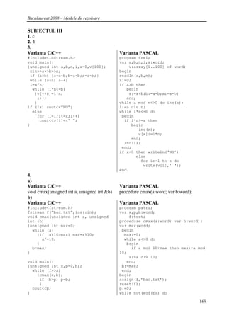 Bacalaureat 2008 – Modele de rezolvare

SUBIECTUL III
1. c
2. 4
3.
Varianta C/C++                               Varianta PASCAL
#include<iostream.h>                         program trei;
void main()                                  var a,b,n,i,x:word;
{unsigned int a,b,n,i,x=0,v[100];                v:array[1..100] of word;
 cin>>a>>b>>n;                               begin
 if (a>b) {a=a+b;b=a-b;a=a-b;}               readln(a,b,n);
 while (a%n) a++;                            x:=0;
 i=a/n;                                      if a>b then
  while (i*n<=b)                                begin
   {v[++x]=i*n;                                  a:=a+b;b:=a-b;a:=a-b;
    i++;                                        end;
   }                                         while a mod n<>0 do inc(a);
if (!x) cout<<”NU”;                          i:=a div n;
  else                                       while i*n<=b do
    for (i=1;i<=x;i++)                        begin
     cout<<v[i]<<” “;                          if i*n>=a then
}                                                 begin
                                                     inc(x);
                                                     v[x]:=i*n;
                                                  end;
                                               inc(i);
                                              end;
                                             if x=0 then writeln(‘NU’)
                                                    else
                                                      for i:=1 to x do
                                                       write(v[i],’ ‘);
                                             end.
4.
a)
Varianta C/C++                               Varianta PASCAL
void cmax(unsigned int a, unsigned int &b)   procedure cmax(a:word; var b:word);
b)
Varianta C/C++                               Varianta PASCAL
#include<fstream.h>                          program patru;
fstream f(“bac.txt”,ios::in);                var x,p,b:word;
void cmax(unsigned int a, unsigned               f:text;
int &b)                                      procedure cmax(a:word; var b:word);
{unsigned int max=0;                         var max:word;
  while (a)                                   begin
    {if (a%10>max) max=a%10;                   max:=0;
      a/=10;                                   while a<>0 do
    }                                           begin
  b=max;                                          if a mod 10>max then max:=a mod
}                                            10;
                                                 a:=a div 10;
void main()                                     end;
{unsigned int x,p=0,b;;                       b:=max;
  while (f>>x)                                end;
    {cmax(x,b);                              begin
     if (b>p) p=b;                           assign(f,’bac.txt’);
     }                                       reset(f);
  cout<<p;                                   p:=0;
}                                            while not(eof(f)) do

                                                                                   169
 