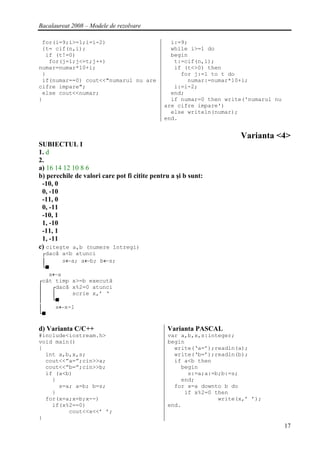 Bacalaureat 2008 – Modele de rezolvare

 for(i=9;i>=1;i=i-2)                            i:=9;
 {t= cif(n,i);                                  while i>=1 do
  if (t!=0)                                     begin
   for(j=1;j<=t;j++)                             t:=cif(n,i);
numar=numar*10+i;                                if (t<>0) then
 }                                                 for j:=1 to t do
 if(numar==0) cout<<"numarul nu are                  numar:=numar*10+i;
cifre impare";                                   i:=i-2;
 else cout<<numar;                              end;
}                                               if numar=0 then write('numarul nu
                                              are cifre impare')
                                                else writeln(numar);
                                              end.


                                                                    Varianta <4>
SUBIECTUL I
1. d
2.
a) 16 14 12 10 8 6
b) perechile de valori care pot fi citite pentru a şi b sunt:
 -10, 0
 0, -10
 -11, 0
 0, -11
 -10, 1
 1, -10
 -11, 1
 1, -11
c) citeşte a,b (numere întregi)
 ┌dacă a<b atunci
 │     s←a; a←b; b←s;
 └■
   x←a
┌cât timp x>=b execută
│   ┌dacă x%2=0 atunci
│   │     scrie x,’ ‘
│   └■
│    x←x-1
└■

d) Varianta C/C++                              Varianta PASCAL
#include<iostream.h>                           var a,b,x,s:integer;
void main()                                    begin
{                                                write(‘a=’);readln(a);
  int a,b,x,s;                                   write(‘b=’);readln(b);
  cout<<”a=”;cin>>a;                             if a<b then
  cout<<”b=”;cin>>b;                               begin
  if (a<b)                                           s:=a;a:=b;b:=s;
    {                                              end;
      s=a; a=b; b=s;                             for x=a downto b do
    }                                               if x%2=0 then
  for(x=a;x=b;x--)                                            write(x,’ ’);
    if(x%2==0)                                 end.
         cout<<x<<’ ’;
}
                                                                                    17
 