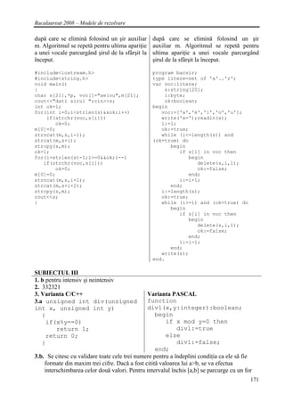 Bacalaureat 2008 – Modele de rezolvare

după care se elimină folosind un şir auxiliar     după care se elimină folosind un şir
m. Algoritmul se repetă pentru ultima apariţie    auxiliar m. Algoritmul se repetă pentru
a unei vocale parcurgând şirul de la sfârşit la   ultima apariţie a unei vocale parcurgând
început.                                          şirul de la sfârşit la început.

#include<iostream.h>                              program bacsir;
#include<string.h>                                type litere=set of 'a'..'z';
void main()                                       var voc:litere;
{                                                     s:string[20];
char s[21],*p, voc[]="aeiou",m[21];                   i:byte;
cout<<"dati sirul ";cin>>s;                           ok:boolean;
int ok=1;                                         begin
for(int i=0;i<strlen(s)&&ok;i++)                     voc:=['a','e','i','o','u'];
    if(strchr(voc,s[i]))                             write('s=');readln(s);
       ok=0;                                         i:=1;
m[0]=0;                                              ok:=true;
strncat(m,s,i-1);                                    while (i<=length(s)) and
strcat(m,s+i);                                    (ok=true) do
strcpy(s,m);                                            begin
ok=1;                                                      if s[i] in voc then
for(i=strlen(s)-1;i>=0&&ok;i--)                               begin
   if(strchr(voc,s[i]))                                          delete(s,i,1);
       ok=0;                                                     ok:=false;
m[0]=0;                                                       end;
strncat(m,s,i+1);                                          i:=i+1;
strcat(m,s+i+2);                                        end;
strcpy(s,m);                                         i:=length(s);
cout<<s;                                             ok:=true;
}                                                    while (i>=1) and (ok=true) do
                                                        begin
                                                           if s[i] in voc then
                                                              begin
                                                                 delete(s,i,1);
                                                                 ok:=false;
                                                              end;
                                                           i:=i-1;
                                                        end;
                                                     write(s);
                                                  end.

SUBIECTUL III
1. b pentru intensiv şi neintensiv
2. 332321
3. Varianta C/C++                              Varianta PASCAL
3.a unsigned int div(unsigned                  function
int x, unsigned int y)                         div1(x,y:integer):boolean;
   {                                               begin
     if(x%y==0)                                        if x mod y=0 then
         return 1;                                          div1:=true
     return 0;                                         else
   }                                                        div1:=false;
                                                   end;
3.b. Se citesc cu validare toate cele trei numere pentru a îndeplini condiţia ca ele să fie
    formate din maxim trei cifre. Dacă a fost citită valoarea lui a>b, se va efectua
    interschimbarea celor două valori. Pentru intervalul închis [a,b] se parcurge cu un for
                                                                                          171
 