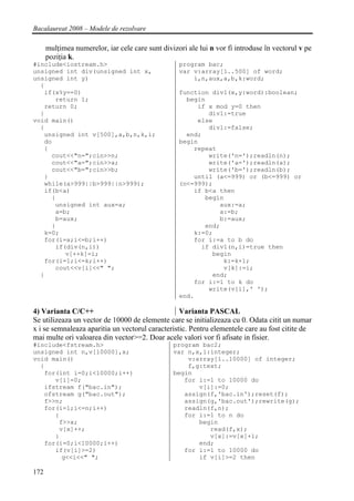 Bacalaureat 2008 – Modele de rezolvare

      mulţimea numerelor, iar cele care sunt divizori ale lui n vor fi introduse în vectorul v pe
      poziţia k.
#include<iostream.h>                               program bac;
unsigned int div(unsigned int x,                   var v:array[1..500] of word;
unsigned int y)                                        i,n,aux,a,b,k:word;
  {
   if(x%y==0)                                      function div1(x,y:word):boolean;
      return 1;                                      begin
   return 0;                                            if x mod y=0 then
  }                                                        div1:=true
void main()                                             else
  {                                                        div1:=false;
   unsigned int v[500],a,b,n,k,i;                    end;
   do                                              begin
   {                                                   repeat
     cout<<"n=";cin>>n;                                    write('n=');readln(n);
     cout<<"a=";cin>>a;                                    write('a=');readln(a);
     cout<<"b=";cin>>b;                                    write('b=');readln(b);
   }                                                   until (a<=999) or (b<=999) or
   while(a>999||b>999||n>999);                     (n<=999);
   if(b<a)                                             if b<a then
     {                                                    begin
      unsigned int aux=a;                                     aux:=a;
      a=b;                                                    a:=b;
      b=aux;                                                  b:=aux;
     }                                                    end;
   k=0;                                                k:=0;
   for(i=a;i<=b;i++)                                   for i:=a to b do
      if(div(n,i))                                       if div1(n,i)=true then
         v[++k]=i;                                          begin
   for(i=1;i<=k;i++)                                           k:=k+1;
      cout<<v[i]<<" ";                                         v[k]:=i;
  }                                                         end;
                                                       for i:=1 to k do
                                                           write(v[i],' ');
                                                   end.

4) Varianta C/C++                                 Varianta PASCAL
Se utilizeaza un vector de 10000 de elemente care se initializeaza cu 0. Odata citit un numar
x i se semnaleaza aparitia un vectorul caracteristic. Pentru elementele care au fost citite de
mai multe ori valoarea din vector>=2. Doar acele valori vor fi afisate in fisier.
#include<fstream.h>                              program bac2;
unsigned int n,v[10000],x;                       var n,x,i:integer;
void main()                                          v:array[1..10000] of integer;
  {                                                  f,g:text;
   for(int i=0;i<10000;i++)                      begin
      v[i]=0;                                       for i:=1 to 10000 do
   ifstream f("bac.in");                                v[i]:=0;
   ofstream g("bac.out");                           assign(f,'bac.in');reset(f);
   f>>n;                                            assign(g,'bac.out');rewrite(g);
   for(i=1;i<=n;i++)                                readln(f,n);
      {                                             for i:=1 to n do
       f>>x;                                            begin
       v[x]++;                                             read(f,x);
      }                                                    v[x]:=v[x]+1;
   for(i=0;i<10000;i++)                                 end;
      if(v[i]>=2)                                   for i:=1 to 10000 do
        g<<i<<" ";                                      if v[i]>=2 then

172
 