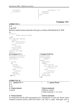 Bacalaureat 2008 – Modele de rezolvare

      f.close();                                        write(g,i,' ');
      g.close();                                close(g);
  }                                             close(f);
                                             end.




                                                                      Varianta <51>
SUBIECTUL I
1. d
2. a) 4220
b) Orice număr format numai din cifre pare cu ultima cifră diferită de 0: 2468
c)
citeste x
        (numar natural nenul)
z←0
cat timp x≠0 executa
   c←x%10
   daca c%2≠0 atunci
        z←z*10+c-1
   altfel
       z←z*10+c
   sfarsit daca
    x←[x/10]
sfarsit cat timp
scrie z
d) Varianta C/C++                             Varianta PASCAL
#include<iostream.h>                          program bac;
unsigned int x,z,c;                           var x,z:word;
void main()                                        c:byte;
{                                             begin
  cin>>x;                                        readln(x);
  do{                                            repeat
     c=x%10;                                        c:=x mod 10;
     if(c%2==1)                                     if c mod 2=1 then
        z=z*10+c-1;                                    z:=z*10+c-1
     else                                           else
        z=z*10+c;                                      z:=z*10+c;
     x=x/10;                                        x:=x div 10;
     }while(x);                                  until x=0;
 cout<<z;}                                       writeln(z);
                                              end.

SUBIECTUL II
1. a pentru C/C++                                        b pentru Pascal
2. d
3. 12
4. Pentru intensiv                               Pentru neintensiv
6 muchii                                         Rădăcina: nodul 2
                                                 Noduri terminale: 1, 4, 5, 8,10

5. Pentru intensiv                                  Pentru neintensiv
Se construieste sirul s1 astfel: parcurgand sirul s Presupunem că şirul este format numai
incepand cu primul caracter, astfel incat fiecare din litere şi spaţii. Parcurgem şirul şi
                                                                                      173
 
