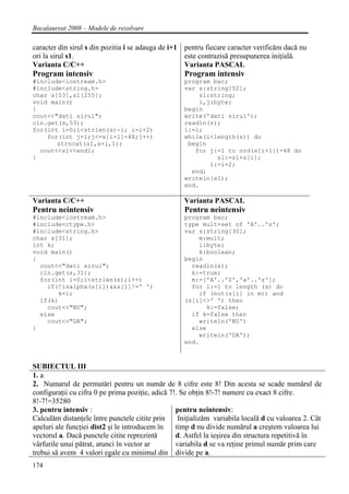 Bacalaureat 2008 – Modele de rezolvare

caracter din sirul s din pozitia i se adauga de i+1 pentru fiecare caracter verificăm dacă nu
ori la sirul s1.                                    este contrazisă presupunerea iniţială.
Varianta C/C++                                      Varianta PASCAL
Program intensiv                                    Program intensiv
#include<iostream.h>                                program bac;
#include<string.h>                                  var s:string[52];
char s[53],s1[255];                                     s1:string;
void main()                                             i,j:byte;
{                                                   begin
cout<<"dati sirul";                                 write('dati sirul');
cin.get(s,53);                                      readln(s);
for(int i=0;i<strlen(s)-1; i=i+2)                   i:=1;
    for(int j=1;j<=s[i+1]-48;j++)                   while(i<length(s)) do
       strncat(s1,s+i,1);                            begin
  cout<<s1<<endl;                                      for j:=1 to ord(s[i+1])-48 do
}                                                            s1:=s1+s[i];
                                                           i:=i+2;
                                                      end;
                                                    writeln(s1);
                                                    end.

Varianta C/C++                                      Varianta PASCAL
Pentru neintensiv                                   Pentru neintensiv
#include<iostream.h>                                program bac;
#include<ctype.h>                                   type mult=set of 'A'..'z';
#include<string.h>                                  var s:string[30];
char s[31];                                             m:mult;
int k;                                                  i:byte;
void main()                                             k:boolean;
{                                                   begin
  cout<<"dati sirul";                                 readln(s);
  cin.get(s,31);                                      k:=true;
  for(int i=0;i<strlen(s);i++)                        m:=['A'..'Z','a'..'z'];
    if(!isalpha(s[i])&&s[i]!=' ')                     for i:=1 to length (s) do
       k=1;                                             if (not(s[i] in m)) and
  if(k)                                             (s[i]<>' ') then
    cout<<"NU";                                           k:=false;
  else                                                if k=false then
    cout<<"DA";                                         writeln('NU')
}                                                     else
                                                        writeln('DA');
                                                    end.



SUBIECTUL III
1. a
2. Numarul de permutări pentru un număr de 8 cifre este 8! Din acesta se scade numărul de
configuraţii cu cifra 0 pe prima poziţie, adică 7!. Se obţin 8!-7! numere cu exact 8 cifre.
8!-7!=35280
3. pentru intensiv :                              pentru neintensiv:
Calculăm distanţele între punctele citite prin     Iniţializăm variabila locală d cu valoarea 2. Cât
apeluri ale funcţiei dist2 şi le introducem în    timp d nu divide numărul a creştem valoarea lui
vectorul a. Dacă punctele citite reprezintă       d. Astfel la ieşirea din structura repetitivă în
vârfurile unui pătrat, atunci în vector ar        variabila d se va reţine primul număr prim care
trebui să avem 4 valori egale cu minimul din divide pe a.
174
 