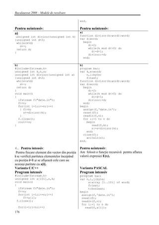 Bacalaureat 2008 – Modele de rezolvare

                                                 end.

Pentru neintensiv:                               Pentru neintensiv:
a)                                               a)
 unsigned int divizor(unsigned int k)            function divizor(k:word):word;
{unsigned int d=2;                               var d:word;
 while(k%d)                                        begin
   d++;                                               d:=2;
 return d;                                            while(k mod d<>0) do
}                                                       d:=d+1;
                                                      divizor:=d;
                                                   end;

b)                                               b)
#include<fstream.h>                              program bac;
unsigned int k,n,s;                              var k,s:word;
unsigned int divizor(unsigned int a)                 n,i:byte;
{unsigned int d=2;                                   f:text;
 while(a%d)                                      function divizor(k:word):word;
   d++;                                          var d:word;
 return d;                                         begin
}                                                     d:=2;
void main()                                           while(k mod d<>0) do
{                                                       d:=d+1;
  ifstream f("date.in");                              divizor:=d;
  f>>n;                                            end;
  for(int i=1;i<=n;i++)                          begin
   { f>>k;                                         assign(f,'date.in');
     s+=divizor(k);                                reset(f);
   }                                               readln(f,n);
  f.close();                                       for i:=1 to n do
  cout<<s;                                           begin
}                                                       read(f,k);
                                                        s:=s+divizor(k);
                                                     end;
                                                   close(f);
                                                     writeln(s);
                                                 end.

4. Pentru intensiv:                              Pentru neintensiv:
 Pentru fiecare element din vector din poziţia   Am folosit o funcţie recursivă pentru aflarea
i se verifică paritatea elementelor începând     valorii expresiei E(x).
cu poziţia i+1 şi se afişează cele care au
aceeaşi paritate cu a[i].
Varianta C/C++                                   Varianta PASCAL
Program intensiv                                 Program intensiv
#include<fstream.h>                              program bac;
unsigned int a[101],n,k;                         var n,i,j:byte;
void main()                                           a:array [1..101] of word;
{                                                     f:text;
  ifstream f("date.in");                              t:boolean;
  f>>n;                                          begin
  for(int i=1;i<=n;i++)                           assign(f,'date.in');
     f>>a[i];                                     reset(f);
 f.close();                                       readln(f,n);
                                                  for i:=1 to n do
  for(i=1;i<n;i++)                                  read(f,a[i]);
176
 