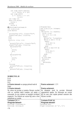 Bacalaureat 2008 – Modele de rezolvare

      cat timp x%2=0 executa
        x <- [x/2]; d <- d+1
      cat timp x%5=0
        x <- [x/5]; c <- c+1
              i<-i+1
  cat timp i<n
  daca c<d atunci
     scrie c
  altfel
     scrie d
d) #include<iostream.h>                            Program bac;
int n,d,c,i,x;                                     var n,d,c,i,x: integer;
void main()                                        begin
{                                                   Write(‘n= ‘); read(n);
  printf(“%d n=”); //cout<<"n=";                     d:=0; c:=0;
  scanf(“%d”,&n); //cin>>n;                          for i:=1 to n do
 d=0;                                                 begin
 c=0;                                                  Write(‘x= ‘);read(x);
 for(i=1; i<=n; i++)                                   While x mod 2 =0 do
  {                                                     begin
    printf(“%d x=”); //cout<<"x=";                       x:=x div 2;
  scanf(“%d”,&x); //cin>>x;                              d:=d+1;
    while(x%2==0)                                       end;
     {                                                 While x mod 5=0 do
       x=x/2;                                           begin
       d++;                                              x:=x div 5
     }                                                   c:=c+1;
    while(x%5==0)                                      end;
     {                                                end;
       x=x/5;                                       if c<d then
       c++;                                          Write(c)
     }                                              else
  }                                                   Write(d);
  if(c<d)                                          end.
    printf(“%d”,c); //cout<<c;
  else
    printf(“%d”,d); //cout<<d;
 }


SUBIECTUL II
1. a)
2. b)
3. 8
4. Pentru intensiv se şterge primul nod al         Pentru neintensiv 1 2 5
listei
5. Pentru intensiv                                 Pentru neintensiv
Se citesc n cuvinte şi pentru fiecare cuvânt       Se desparte şirul în cuvinte folosind
citit se verifică dacă conţine cel puţin o         separatorul spaţiu. Se foloseşte un vector
consoană, în caz contrar se numără cuvântul        b[] în care este copiat primul caracter din
respectiv. S-a folosit un vector b[] care a fost   fiecare cuvânt.
iniţializat cu vocale.
Varianta C/C++                                     Varianta PASCAL
Program intensiv                                   Program intensiv
#include <iostream.h>                              program bac;
#include <string.h>                                type litere=set of 'a'..'z';
178
 