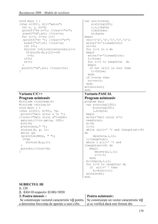 Bacalaureat 2008 – Modele de rezolvare

void main ( )                                        var voc:litere;
{char s[101], b[]="aeiou";                               s:string[20];
  int n, i, nr=0;                                        i,n,j:byte;
  printf(“%d n=”); //cout<<"n=";                         t:boolean;
  scanf(“%d”,&n); //cin>>n;                              nr:byte;
  for (i=1; i<=n; i++)                               begin
  {printf(“s= ”); //cout<<"s=";                       voc:=['a','e','i','o','u'];
   scanf(“%c”,s); //cin>>s;                           write('n=');readln(n);
   int t=1;                                           nr:=0;
   for(int j=0;j<strlen(s)&&t;j++)                    for j:=1 to n do
    if(strchr(b,s[j])==0)                             begin
     t=0;                                              write('s=');readln(s);
   if(t)                                               t:=true;
   nr++;                                               for i:=1 to length(s) do
  }                                                    begin
  printf(“%d”,nr); //cout<<nr;                          if not (s[i] in voc) then
}                                                        t:=false;
                                                       end;
                                                      if t=true then
                                                       nr:=nr+1;
                                                      end;
                                                     writeln(nr);
                                                     end.
Varianta C/C++                                       Varianta PASCAL
Program neintensiv                                   Program neintensiv
#include <iostream.h>                                program bac;
#include <string.h>                                   var a:string[100];
void main ( )                                             b:string[50];
{char a[101], b[50], *p;                                  i,k:byte;
 printf(“Dati sirul a n ”);                          begin
//cout<<"Dati sirul a"<<endl;                         write('Dati sirul a');
 gets(a);//cin.get(a, 100);                           readln(a);
 b[0]=0;                                              k:=0;
 p=strtok(a," ");                                     i:=1;
 strncat(b, p, 1);                                    while (a[i]=' ') and (length(a)<>0)
 while (p)                                           do
 {p=strtok(NULL, " ");                                    delete(a,i,1);
  if(p)                                               i:=length(a);
    strncat(b,p,1);                                   while ( a[i]=' ') and
 }                                                   (length(a)<>0) do
 puts(b);//cout<<b;                                     begin
}                                                          delete(a,i,1);
                                                           i:=i-1;
                                                        end;
                                                      b:=copy(a,1,1);
                                                      for i:=2 to length(a) do
                                                        if a[i]=' ' then
                                                          b:=b+a[i+1];
                                                      writeln(b);
                                                     end.

SUBIECTUL III
1. 120
2. f(4)=10 respectiv f(100)=5050
3. Pentru intensiv :                                  Pentru neintensiv:
 Se construieşte vectorul caracteristic v[] pentru    Se construieşte un vector caracteristic v[]
a determina frecvenţa de apariţie a unei cifre.       şi se verifică dacă este format din

                                                                                             179
 