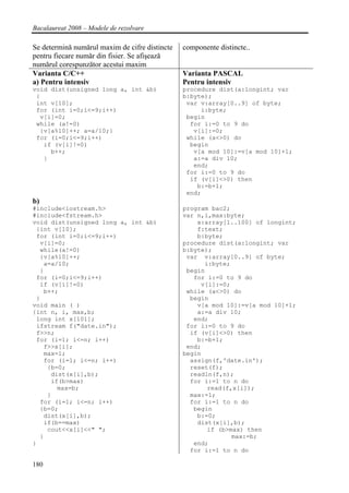 Bacalaureat 2008 – Modele de rezolvare

Se determină numărul maxim de cifre distincte   componente distincte..
pentru fiecare număr din fisier. Se afişează
numărul corespunzător acestui maxim
Varianta C/C++                                  Varianta PASCAL
a) Pentru intensiv                              Pentru intensiv
void dist(unsigned long a, int &b)              procedure dist(a:longint; var
 {                                              b:byte);
 int v[10];                                      var v:array[0..9] of byte;
 for (int i=0;i<=9;i++)                              i:byte;
  v[i]=0;                                        begin
 while (a!=0)                                     for i:=0 to 9 do
  {v[a%10]++; a=a/10;}                             v[i]:=0;
 for (i=0;i<=9;i++)                              while (a<>0) do
   if (v[i]!=0)                                   begin
     b++;                                          v[a mod 10]:=v[a mod 10]+1;
   }                                               a:=a div 10;
                                                   end;
                                                 for i:=0 to 9 do
                                                  if (v[i]<>0) then
                                                    b:=b+1;
                                                 end;
b)
#include<iostream.h>                            program bac2;
#include<fstream.h>                             var n,i,max:byte;
void dist(unsigned long a, int &b)                  x:array[1..100] of longint;
 {int v[10];                                        f:text;
 for (int i=0;i<=9;i++)                             b:byte;
  v[i]=0;                                       procedure dist(a:longint; var
  while(a!=0)                                   b:byte);
  {v[a%10]++;                                    var v:array[0..9] of byte;
   a=a/10;                                            i:byte;
  }                                              begin
 for (i=0;i<=9;i++)                                for i:=0 to 9 do
  if (v[i]!=0)                                       v[i]:=0;
   b++;                                          while (a<>0) do
 }                                                begin
void main ( )                                       v[a mod 10]:=v[a mod 10]+1;
{int n, i, max,b;                                   a:=a div 10;
 long int x[101];                                  end;
 ifstream f("date.in");                          for i:=0 to 9 do
 f>>n;                                            if (v[i]<>0) then
 for (i=1; i<=n; i++)                               b:=b+1;
   f>>x[i];                                      end;
   max=1;                                       begin
   for (i=1; i<=n; i++)                           assign(f,'date.in');
    {b=0;                                         reset(f);
     dist(x[i],b);                                readln(f,n);
     if(b>max)                                    for i:=1 to n do
       max=b;                                          read(f,x[i]);
    }                                             max:=1;
  for (i=1; i<=n; i++)                            for i:=1 to n do
  {b=0;                                            begin
   dist(x[i],b);                                    b:=0;
   if(b==max)                                       dist(x[i],b);
    cout<<x[i]<<" ";                                   if (b>max) then
  }                                                           max:=b;
}                                                  end;
                                                  for i:=1 to n do

180
 