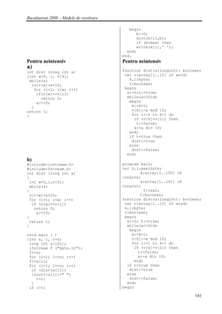 Bacalaureat 2008 – Modele de rezolvare

                                            begin
                                               b:=0;
                                               dist(x[i],b);
                                               if (b=max) then
                                               write(x[i],' ');
                                           end;
                                         end.
Pentru neintensiv                        Pentru neintensiv
a)
int dist (long int a)                    function dist(a:longint): boolean;
{int w=0, i, v[9];                        var v:array[1..10] of word;
 while(a)                                   k,i:byte;
  {v[++w]=a%10;                             t:boolean;
   for (i=1; i<w; i++)                    begin
    if(v[w]==v[i])                         k:=0;t:=true;
      return 0;                            while(a<>0)do
    a/=10;                                  begin
  }                                          k:=k+1;
return 1;                                    v[k]:=a mod 10;
}                                            for i:=1 to k-1 do
                                              if (v[k]=v[i]) then
                                               t:=false;
                                              a:=a div 10;
                                            end;
                                            if t=true then
                                             dist:=true
                                            else
                                             dist:=false;
                                           end;
b)
#include<iostream.h>                     program bac2;
#include<fstream.h>                      var n,i,max:byte;
int dist (long int a)                            x:array[1..100] of
{                                        longint;
 int w=0,i,v[9];                                 a:array[1..101] of
 while(a)                                longint;
{                                                 f:text;
 v[++w]=a%10;                                    t:boolean;
 for (i=1; i<w; i++)                     function dist(a:longint): boolean;
  if (v[w]==v[i])                         var v:array[1..10] of word;
   return 0;                              k,i:byte;
    a/=10;                                t:boolean;
}                                         begin
 return 1;                                 k:=0; t:=true;
}                                          while(a<>0)do
                                            begin
void main ( )                                k:=k+1;
{int n, i, t=0;                              v[k]:=a mod 10;
 long int a[101];                            for i:=1 to k-1 do
 ifstream f ("date.in");                      if (v[k]=v[i]) then
 f>>n;                                          t:=false;
 for (i=1; i<=n; i++)                           a:=a div 10;
 f>>a[i];                                     end;
 for (i=1; i<=n; i++)                      if t=true then
  if (dist(a[i]))                           dist:=true
  {cout<<a[i]<<" ";                        else
    t=1;                                    dist:=false;
  }                                        end;
 if (!t)                                 begin

                                                                        181
 