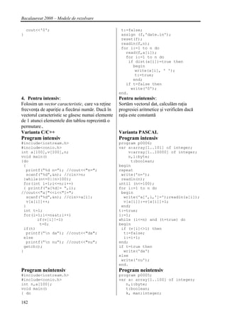 Bacalaureat 2008 – Modele de rezolvare

    cout<<'0';                                     t:=false;
}                                                  assign (f,'date.in');
                                                   reset(f);
                                                   readln(f,n);
                                                   for i:=1 to n do
                                                     read(f,a[i]);
                                                     for i:=1 to n do
                                                      if dist(a[i])=true then
                                                        begin
                                                         write(a[i], ' ');
                                                         t:=true;
                                                        end;
                                                     if t=false then
                                                       write('0');
                                                  end.
4. Pentru intensiv:                               Pentru neintensiv:
Folosim un vector caracteristic, care va reţine   Sortăm vectorul dat, calculăm raţia
frecvenţa de apariţie a fiecărui număr. Dacă în   progresiei aritmetice şi verificăm dacă
vectorul caracteristic se găsesc numai elemente   raţia este constantă
de 1 atunci elementele din tablou reprezintă o
permutare.
Varianta C/C++                                    Varianta PASCAL
Program intensiv                                  Program intensiv
#include<iostream.h>                              program p0006;
#include<conio.h>                                 var a:array[1..101] of integer;
int a[100],v[100],n;                                  v:array[1..10000] of integer;
void main()                                           n,i:byte;
{do                                                    t:boolean;
 {                                                begin
  printf(“%d n=”); //cout<<"n=";                  repeat
  scanf(“%d”,&n); //cin>>n;                        write('n=');
 }while(n<=0||n>100);                              readln(n);
 for(int i=1;i<=n;i++)                            until (n<=100);
 { printf(“a[%d]= “,i);                           for i:=1 to n do
//cout<<"a["<<i<<"]=";                             begin
  scanf(“%d”,&n); //cin>>a[i];                      write('a[',i,']=');readln(a[i]);
  v[a[i]]++;                                        v[a[i]]:=v[a[i]]+1;
 }                                                 end;
 int t=1;                                         t:=true;
 for(i=1;i<=n&&t;i++)                             i:=1;
       if(v[i]!=1)                                while (i<=n) and (t=true) do
        t=0;                                      begin
 if(t)                                             if (v[i]<>1) then
  printf(“n da”); //cout<<"da";                    t:=false;
 else                                               i:=i+1;
  printf(“n nu”); //cout<<"nu";                  end;
 getch();                                         if t=true then
}                                                   write('da')
                                                  else
                                                   write('nu');
                                                  end.
Program neintensiv                                Program neintensiv
#include<iostream.h>                              program p0005;
#include<conio.h>                                 var a: array[1..100] of integer;
int n,a[100];                                        n,i:byte;
void main()                                          t:boolean;
{ do                                                 k, man:integer;

182
 