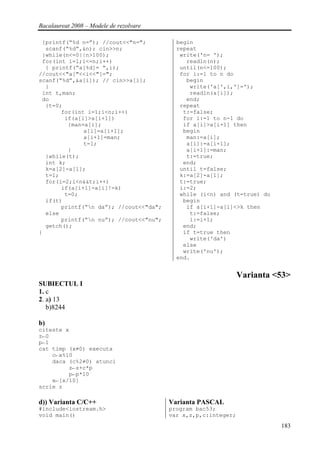 Bacalaureat 2008 – Modele de rezolvare

 {printf(“%d n=”); //cout<<"n=";           begin
  scanf(“%d”,&n); cin>>n;                  repeat
 }while(n<=0||n>100);                       write('n= ');
 for(int i=1;i<=n;i++)                        readln(n);
  { printf(“a[%d]= “,i);                    until(n<=100);
//cout<<"a["<<i<<"]=";                      for i:=1 to n do
scanf(“%d”,&a[i]); // cin>>a[i];              begin
  }                                            write('a[',i,']=');
 int t,man;                                    readln(a[i]);
 do                                           end;
  {t=0;                                     repeat
       for(int i=1;i<n;i++)                  t:=false;
        if(a[i]>a[i+1])                      for i:=1 to n-1 do
         {man=a[i];                          if a[i]>a[i+1] then
              a[i]=a[i+1];                   begin
              a[i+1]=man;                     man:=a[i];
              t=1;                            a[i]:=a[i+1];
         }                                    a[i+1]:=man;
  }while(t);                                  t:=true;
  int k;                                     end;
  k=a[2]-a[1];                              until t=false;
  t=1;                                      k:=a[2]-a[1];
  for(i=2;i<n&&t;i++)                       t:=true;
       if(a[i+1]-a[i]!=k)                   i:=2;
        t=0;                                while (i<n) and (t=true) do
  if(t)                                      begin
       printf(“n da”); //cout<<"da";         if a[i+1]-a[i]<>k then
  else                                         t:=false;
       printf(“n nu”); //cout<<"nu";          i:=i+1;
  getch();                                   end;
}                                            if t=true then
                                               write('da')
                                             else
                                             write('nu');
                                           end.


                                                                Varianta <53>
SUBIECTUL I
1. c
2. a) 13
   b)8244

b)
citeste x
z←0
p←1
cat timp (x≠0) executa
    c←x%10
    daca (c%2≠0) atunci
         z←z+c*p
         p←p*10
    x←[x/10]
scrie z

d)) Varianta C/C++                       Varianta PASCAL
#include<iostream.h>                     program bac53;
void main()                              var x,z,p,c:integer;
                                                                          183
 