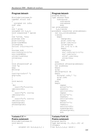 Bacalaureat 2008 – Modele de rezolvare

Program intensiv                         Program intensiv
                                         program bac53;
#include<iostream.h>                     type adresa=^Nod;
typedef struct nod                            nod=record
{                                                info:word;
  unsigned int info;                             urm:adresa
nod* urm;                                        end;
};                                       var prim:adresa;
nod * prim;                                  n,a,r:word;
unsigned int n,a,r;                      procedure creare(var prim:adresa);
void creare(nod * &prim)                    var nou,ultim:adresa;
{                                           i:word;
nod *ultim, *nou;                             begin
prim=new nod;                                     new(prim);
prim->info=a;                                     prim^.info:=a;
prim->urm=NULL;                                   prim^.urm:=nil;
ultim=prim;                                       ultim:=prim;
for(int i=2;i<=n;i++)                             for i:=2 to n do
{                                                 begin
nou=new nod;                                       new(nou);
nou->info=a+(i-1)*r;                               nou^.info:=a+(i-1)*r;
nou->urm=NULL;                                     nou^.urm:=nil;
ultimo->urm=nou;                                   ultim^.urm:=nou;
ultim=nou;                                         ultim:=nou;
}                                                 end;
}                                           end;
void afisare(nod* p)                        procedure afisare(p:adresa);
{nod *q;                                    var q:adresa;
q=p;                                        begin
while(q)                                    q:=p;
{                                           while(q<>nil) do
cout<<q->info<<” “;                         begin
q=q->urm;                                     write(q^.info,' ');
}                                             q:=q^.urm;
}                                             end;
void main()                                 end;
{                                           begin
 do{                                             repeat
   cout<<"n=";cin>>n;                            write('n=');
}while(n>20);                                    read(n);
do{                                              until(n<=20);
   cout<<"a="; cin>>a;                           repeat
}while(a>10);                                    write('a=');
do{                                              read(a);
   cout<<"r="; cin>>r;                           until(a<=10);
}while(r>10);                                    repeat
creare(prim);                                    write('r=');
afisare(prim);                                   read(r);
}                                                until(r<=10);
                                                 creare(prim);
                                                 afisare(prim);
                                                 end.

Varianta C/C++                           Varianta PASCAL
Pentru neintensiv                        Pentru neintensiv
#include<iostream.h>                     program bac53;
void main()                              type mat=array [1..10,1..20] of
{                                        integer;
       usigned int m,n,x,y,i,j ;         var m,n,i,j,x,y :word ;
                                                                           185
 