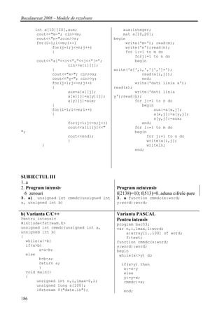 Bacalaureat 2008 – Modele de rezolvare

       int a[10][20],aux;                        aux:integer;
        cout<<"m="; cin>>m;                      mat a[10,20];
        cout<<"n=";cin>>n;                   begin
        for(i=1;i<=m;i++)                         write('m='); read(m);
               for(j=1;j<=n;j++)                  write('n');read(n);
               {                                  for i:=1 to m do
                                                      forj:=1 to n do
        cout<<"a["<<i<<","<<j<<"]=";                  begin
                      cin>>a[i][j];
               }                             write('a[',i,','j',']=');
               cout<<"x="; cin>>x;                       read(a[i,j]);
               cout<<"y="; cin>>y;                       end;
               for(j=1;j<=n;j++)                      write('dati linia x');
               {                             read(x);
                      aux=a[x][j];                    write('dati linia
                      a[x][j]=a[y][j];       y');read(y);
                      a[y][j]=aux;                    for j:=1 to n do
               }                                         begin
               for(i=1;i<=m;i++)                              aux:=a[x,j];
               {                                              a[x,j]:=a[y,j];
                                                              a[y,j]:=aux;
                         for(j=1;j<=n;j++)               end;
                         cout<<a[i][j]<<"             for i:=1 to m do
";                                                    begin
                         cout<<endl;                       for j:=1 to n do
                         }                                 write(a[i,j];
           }                                               writeln;
                                                      end;




SUBIECTUL III
1. a
2. Program intensiv                           Program neintensiv
  6 zerouri                                   f(2138)=10; f(513)=0. aduna cifrele pare
3. a) unsigned int cmmdc(unsigned int         3. a function cmmdc(x:word;
a, unsigned int b)                            y:word):word;

b) Varianta C/C++                             Varianta PASCAL
Pentru intensiv                               Pentru intensiv
#include<fstream.h>                           program bac53;
unsigned int cmmdc(unsigned int a,            var n,i,lmax,l:word;
unsigned int b)                                   a:array[1..100] of word;
{                                                 f:text;
  while(a!=b)                                 function cmmdc(x:word;
  if(a>b)                                     y:word):word;
        a=a-b;                                begin
  else                                         while(x<>y) do
        b=b-a;
        return a;                               if(x>y) then
        }                                        x:=x-y
  void main()                                    else
  {                                              y:=y-x;
       unsigned int n,i,lmax=0,l;                cmmdc:=x;
       unsigned long a[100];
       ifstream f("date.in");                    end;

186
 