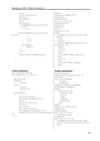 Bacalaureat 2008 – Modele de rezolvare

         f>>n;                            begin
         for(i=1;i<=n;i++)                assign(f,'date.in');
         f>>a[i];                         reset(f);
         f.close();                       readln(f,n);
         i=1;                             for i:=1 to n do
         while(i<n)                       read(f,a[i]);
          {if(cmmdc(a[i],a[i+1])==1)      close(f);
           {l=2;                          lmax:=0;
                i++;                      i:=1;
                                          while(i<n) do
         while(cmmdc(a[i],a[i+1])==1      begin
&&i<n)                                      if(cmmdc(a[i],a[i+1])=1) then
                 {                          begin
                 l++;                       l:=2;
                 i++;                       i:=i+1;
                 }                           while((cmmdc(a[i],a[i+1])=1)
           if(l>lmax)                     and(i<n)) do
                lmax=l;                      begin
          }                                  l:=l+1;
         i++;                                i:=i+1;
         }                                   end;
         cout<<"lax="<<lmax<<endl;           if(l>lmax) then lmax:=l;
                                             end;
                                             i:=i+1;
   }                                         end;
                                             writeln('lmax=',lmax);
                                             end.


Pentru neintensiv:                        Pentru neintensiv:
#include<fstream.h>                       program bac53;
int cmmdc(int a, int b)                   type vector=array[1..20] of
{                                         integer;
  while(a!=b)                             var n,i:integer;
  if(a>b)                                     f:text;
        a=a-b;                                a:vector;
  else                                    function cmmdc(a:integer;
        b=b-a;                            b:integer):integer;
        return a;                         begin
        }                                    while(a<>b) do
  void main()                                  if(a>b) then
  {                                            a:=a-b
       int n,i, a[100];                        else
       ifstream f("date.in");                  b:=b-a;
       f>>n;                                   cmmdc:=a;
       for(i=1;i<=n;i++)                     end;
       f>>a[i];                           begin
       f.close();                         assign (f,'date.in');
       for (i=1;i<n;i++)                  reset(f);
       if(cmmdc(a[i],a[i+1])==1)          readln(f,n);
       cout<<"("<<a[i]<<","<<a[i+1]<<")   for i:=1 to n do
";                                           read(f,a[i]);
   }                                      close(f);
                                          for i:=1 to n-1 do
                                            if(cmmdc(a[i],a[i+1])=1) then
                                            write('(',a[i],',',a[i+1],')');
                                            end.



                                                                            187
 