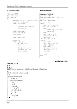Bacalaureat 2008 – Modele de rezolvare

4. Pentru intensiv:                              Pentru intensiv :

 Varianta C/C++                                  Varianta PASCAL
#include<iostream.h>                             program bac53;
void main()                                      type vector=array[1..100] of
{                                                word;
       unsigned int n, i, man,j,a[100];          var i,n,j,man:word;
       cout<<"n="; cin>>n;                           a:vector;
       for(i=1;i<=n;i++)                         begin
       {                                            write('n='); read(n);
              cout<<"a["<<i<<"]=";                  for i:=1 to n do
              cin>>a[i];                             begin
       }                                                 write('a[',i,']=');
       for(i=1;i<=n;i++)                                 read(a[i]);
       cout<<a[i]<<" ";                              end;
       cout<<endl;                                   for i:=1 to n do
                                                      write(a[i],' ');
          for(i=1;i<n;i++)                            writeln;
          {                                       for i:=1 to n-1 do
          man=a[1];                               begin
          for(j=1;j<n;j++)                           man:=a[1];
                 a[j]=a[j+1];                        for j:=1 to n-1 do
                 a[n]=man;                           a[j]:=a[j+1];
                                                     a[n]:=man;
                for(j=1;j<=n;j++)                     for j:=1 to n do
                cout<<a[j]<<" ";                      write(a[j],' ');
                cout<<endl;                           writeln;

          }                                             end;
      }                                          end.



                                                                     Varianta <54>
SUBIECTUL I
1. d
2. a) 26
b) 1357, orice număr de 4 cifre format doar din cifre impare
c)
citeste n (număr natural nenul)
s←0
⌐cât timp n>0 execută
|     c←n%10
| ⌐dacă c%2=0 atunci
| | p←1
| | i←2
| | ⌐execută
| | |      p←p*i
| | ∟■ cât timp i≤c
| | s←s+p
| ∟■
|       n←[n/10]
∟■


188
 
