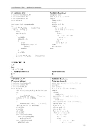 Bacalaureat 2008 – Modele de rezolvare

d) Varianta C/C++                        Varianta PASCAL
#include<iostream.h>                     program bac;
#include<conio.h>                        var n,s,p,c,i: word;
#include<stdio.h>                        begin
void main()                                readln(n);
{                                          s:=0;
unsigned int n,s,p,c,i;                    while n>0 do
do                                         begin
{scanf(“%u”,&n);    //cin>>n;                 c:=n mod 10;
} while (n<=0) ;                              if c mod 2 = 0 then
     s=0;                                     begin
     while(n>0)                                 p:=1;
     {                                          for i:=2 to c do
       c=n%10;                                    p:=p*i;
       if(c%2==0)                               s:=s+p
       {                                       end;
          p=1;                                 n:=n div 10
          for(i=2;i<=c;i++)                end;
             p=p*i;                        writeln(s)
          s=s+p;                         end.
       }
       n=n/10;
     }
     printf(“%u”,s);    //cout<<s;
 }

SUBIECTUL II
1. b
2. a
3. k1=7, k2=4
4. Pentru neintensiv                      Pentru intensiv
k=7                                       24
5.
Varianta C/C++                            Varianta PASCAL
Program intensiv                          Program intensiv
#include<iostream.h>                      type mat=array[1..10,1..10] of
#include<conio.h>                         integer;
#include<math.h>                          var a:mat;
void main()                               n,i,j,x,c1,c2,c3:integer;
{    int a[10][10],n,i,j,x,c1,c2,c3;      begin
     do                                    repeat
     {                                       readln(n);
         scanf(“%d”,&n); //cin>>n;         until((n>=4) and (n<=10));
     }while(n<4 || n>10);                  repeat
     do                                      readln(x);
     {                                     until((x>=100) and (x<=999));
         scanf(“%d”,&x);   //cin>>x;       c3:=x mod 10;
     }while(x<100 || x>999);               x:=x div 10;
     c3=x%10;                              c2:=x mod 10;
     x=x/10;                               c1:=x div 10;
     c2=x%10;                              for i:=1 to n do
     c1=x/10;                               for j:=1 to n do
     for(i=0;i<n;i++)                         if i=j then
       for(j=0;j<n;j++)                        a[i,j]:=c1
         a[i][j]=c2;                           else
     for(i=0;i<n;i++)                            if i+j= n+1 then
       a[i][i]=c1;                                  a[i,j]:=c3
                                                                           189
 