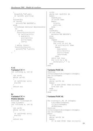 Bacalaureat 2008 – Modele de rezolvare

    {                                      n:=0;
     fscanf(f,”%d”,&x);                    while not (eof(f)) do
     if (x<100) a[n++]=x;                  begin
    }                                        read(f,x);
    fclose(f);                               if x<100 then
    if (n==0)                                begin
       printf(“NU EXISTA”);                    n:=n+1;
    else                                       a[n]:=x;
     {//ordonam vectorul descrescator        end;
      do                                   end;
      { inv=0;                             close(f);
        for(i=0;i<n-1;i++)                 if n=0 then
         if (a[i]<a[i+1])                    writeln(‘NU EXISTA’)
          { aux=a[i];                      else
            a[i]=a[i+1];                   begin
            a[i+1]=aux;                      repeat
            inv=1;                             inv:=false;
          }                                    for i:=1 to n-1 do
      } while (inv);                             if a[i]<a[i+1] then
      for(i=0;i<n;i++)                           begin
       printf(“%d “,a[i]);                         aux:=a[i];
     }                                             a[i]:=a[i+1];
}                                                  a[i+1]:=aux;
                                                   inv:=true;
                                                 end;
                                             until not inv;
                                             for i:=1 to n do
                                               write(a[i],’ ‘ );
                                           end;
                                         end.
4. a)
Varianta C/C++                           Varianta PASCAL
int cif(long a, int b)                   function
{                                        cif(a:longint;b:integer):integer;
  int nr=0;                              var nr:integer;
  while (a!=0)                           begin
  {                                        nr:=0;
   if (a%10==b) nr++;                      while (a<>0) do
   a=a/10;                                 begin
  }                                          if (a mod 10=b) then nr:=nr+1;
  return nr;                                 a:=a div 10;
}                                          end;
                                           cif:=nr;
                                         end;
b)
Varianta C/C++                           Varianta PASCAL
Pentru intensiv
#include <iostream.h>                    Var x:array[1..8] of integer;
long n,numar;                                n,m,numar:longint;
int cif(long a, int b)                       i,j,p,t:integer;
{                                            ok:boolean;
  int nr=0;                              function
  while (a!=0)                           cif(a:longint;b:integer):integer;
  {                                      var nr:integer;
   if (a%10==b) nr++;                    begin
   a=a/10;                                 nr:=0;
  }                                        while (a<>0) do
  return nr;                               begin
}                                            if (a mod 10=b) then nr:=nr+1;
                                                                              19
 