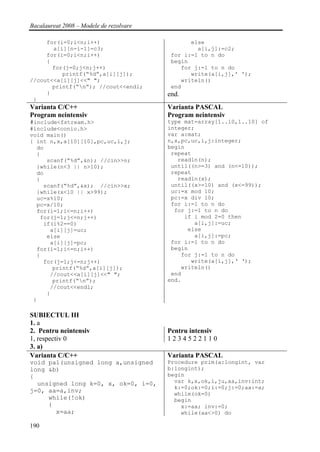 Bacalaureat 2008 – Modele de rezolvare

     for(i=0;i<n;i++)                           else
       a[i][n-i-1]=c3;                            a[i,j]:=c2;
     for(i=0;i<n;i++)                     for i:=1 to n do
     {                                    begin
       for(j=0;j<n;j++)                      for j:=1 to n do
          printf(“%d”,a[i][j]);                 write(a[i,j],' ');
//cout<<a[i][j]<<" ";                        writeln()
       printf(“n”); //cout<<endl;        end
     }                                   end.
 }
Varianta C/C++                           Varianta PASCAL
Program neintensiv                       Program neintensiv
#include<fstream.h>                      type mat=array[1..10,1..10] of
#include<conio.h>                        integer;
void main()                              var a:mat;
{ int n,x,a[10][10],pc,uc,i,j;           n,x,pc,uc,i,j:integer;
  do                                     begin
  {                                       repeat
     scanf(“%d”,&n); //cin>>n;              readln(n);
  }while(n<3 || n>10);                    until((n>=3) and (n<=10));
  do                                      repeat
  {                                         readln(x);
    scanf(“%d”,&x); //cin>>x;             until((x>=10) and (x<=99));
  }while(x<10 || x>99);                   uc:=x mod 10;
  uc=x%10;                                pc:=x div 10;
  pc=x/10;                                for i:=1 to n do
  for(i=1;i<=n;i++)                        for j:=1 to n do
   for(j=1;j<=n;j++)                          if i mod 2=0 then
    if(i%2==0)                                   a[i,j]:=uc;
      a[i][j]=uc;                              else
     else                                        a[i,j]:=pc;
      a[i][j]=pc;                         for i:=1 to n do
  for(i=1;i<=n;i++)                       begin
  {                                          for j:=1 to n do
    for(j=1;j<=n;j++)                           write(a[i,j],‘ ‘);
       printf(“%d”,a[i][j]);                 writeln()
      //cout<<a[i][j]<<" ";               end
       printf(“n”);                     end.
      //cout<<endl;
     }
 }

SUBIECTUL III
1. a
2. Pentru neintensiv                     Pentru intensiv
1, respectiv 0                           1234522110
3. a)
Varianta C/C++                           Varianta PASCAL
void pal(unsigned long a,unsigned        Procedure prim(a:longint, var
long &b)                                 b:longint);
{                                        begin
  unsigned long k=0, x, ok=0, i=0,         var k,x,ok,i,ju,aa,inv:int;
                                           k:=0;ok:=0;i:=0;j:=0;aa:=a;
j=0, aa=a,inv;                             while(ok=0)
     while(!ok)                            begin
     {                                       x:=aa; inv:=0;
       x=aa;                                 while(aa<>0) do

190
 