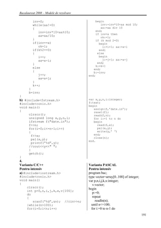 Bacalaureat 2008 – Modele de rezolvare

         inv=0;                              begin
         while(aa!=0)                           inv:=inv*10+aa mod 10;
         {                                      aa:=aa div 10
            inv=inv*10+aa%10;                end;
                                             if inv=x then
            aa=aa/10;                           ok:=1;
         }                                   if (k mod 2=0)
         if(inv==x)                            begin
            ok=1;                                i:=i+1; aa:=a-i
         if(k%2==0)                            endl
         {                                    else
            i++;                               begin
            aa=a-i;                              j:=j+1; aa:=a+j
         }                                    end;
                                             k:=k+1
         else                               end;
         {                                  b:=inv;
            j++;                         end;
            aa=a+j;
         }
         k++;
      }
      b=inv;
}
b) #include<fstream.h>                   var x,y,n,i:integer;
#include<conio.h>                        f:text;
                                         begin
void main()
                                            assign(f,’date.in’);
{                                           reset(f);
     clrscr();                              read(f,n);
     unsigned long x,y,n,i;                 for i:=1 to n do
     ifstream f("date.in");                 begin
     f>>n;                                    read(f,x);
     for(i=0;i<=n-1;i++)                      pal(x,y);
     {                                        write(y,’ ‘)
      f>>x;                                 end;
                                            close(n);
      pal(x,y);
                                         end.
      printf(“%d”,y);
     //cout<<y<<" ";
     }
     getch();
}
4.
Varianta C/C++                           Varianta PASCAL
Pentru intensiv                          Pentru intensiv
a) #include<iostream.h>                  program bac;
#include<conio.h>                        type vector=array[0..100] of integer;
void main()                              var p,n,i,j,k,x:integer;
{                                           v:vector;
    clrscr();                            begin
    int p=0,n,i,j,k,x,v[100];
    do
                                            p:=0;
    {                                       repeat
       scanf(“%d”,&n); //cin>>n;              readln(n);
    }while(n>100);                         until n<=100;
    for(i=0;i<n;i++)                       for i:=0 to n-1 do
                                                                                 191
 