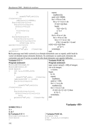 Bacalaureat 2008 – Modele de rezolvare

         do                                             repeat
         {                                                 readln(v[i]);
              scanf(“%d”,&v[i]);                        until v[i]<10000;
//cin>>v[i];
                                                        for i:=0 to n-2 do
          }while(v[i]>9999);
    for(i=0;i<n-1;i++)                                     for j:=i+1 to n-1 do
       for(j=i+1;j<n;j++)                                     if v[i]=v[j] then
        if(v[i]==v[j])                                        begin
        {                                                         v[j]:=v[n-1];
          v[j]=v[n-1];                                            n:=n-1
          n--;                                                end;
        }                                               for k:=0 to n-1 do
    for(k=0;k<n;k++)                                       for i:=0 to n-2 do
       for(i=0;i<n-1;i++)
          for(j=i+1;j<n;j++)
                                                              for j:=i+1 to n-1 do
              if(k!=j&& k!=i                                     if (k<>j) and (k<>i) and
&&v[k]==v[i]+v[j])                                  (v[k]=v[i]+v[j]) then
                  p++;                                              p:=p+1;
    printf(“%d”,p);            //cout<<p;               writeln(p);
getch();}                                           end.
b) Se parcurge mai întâi vectorul şi se elimină elementele care se repetă, astfel încât în
vector să rămână numai elemente distincte. În continuare se caută acele elemente ale
vectorului care pot fi scrise ca sumă de alte două elemente care aparţin tabloului.
Varianta C/C++                                      Varianta PASCAL
Program neintensiv                                  Program neintensiv
#include<fstream.h>                                 type vector=array[1..100] of integer;
#include<conio.h>                                   var n,i,k:integer;
void main()                                            v:vector;
{      int n,i,v[100],k=0;
                                                    begin
       do
       {                                               k:=0;
          scanf(“%d”,&n);           //cin>>n;          repeat
       }while(n>100 || n==0);                            readln(n);
       for(i=1;i<=n;i++)                               until n<=100;
       {                                               for i:=1 to n do
            scanf(“%d”,&v[i]);                           readln(v[i]);
//cin>>v[i];                                           for i:=2 to n-1 do
       }                                                  if v[i]=v[i-1]+v[i+1] then
       for(i=2;i<=n-1;i++)
        if(v[i]==v[i-1]+v[i+1])
                                                             k:=k+1;
            k++;                                       writeln(k);
       printf(“%d”,n);            //cout<<k;        end.
 }

                                                                          Varianta <55>
SUBIECTUL I
1. a
2. a) 3
b) Varianta C/C++                                Varianta PASCAL
#include<iostream.h>                             program I2d;
void main()                                      var n,a,b,k,i:integer;
{                                                begin

192
 