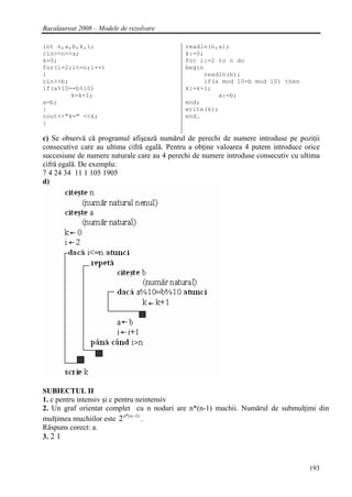 Bacalaureat 2008 – Modele de rezolvare

int n,a,b,k,i;                               readln(n,a);
cin>>n>>a;                                   k:=0;
k=0;                                         for i:=2 to n do
for(i=2;i<=n;i++)                            begin
{                                                 readln(b);
cin>>b;                                           if(a mod 10=b mod 10) then
if(a%10==b%10)                               k:=k+1;
        k=k+1;                                        a:=b;
a=b;                                         end;
}                                            write(k);
cout<<"k=" <<k;                              end.
}

c) Se observă că programul afişează numărul de perechi de numere introduse pe poziţii
consecutive care au ultima cifră egală. Pentru a obţine valoarea 4 putem introduce orice
succesiune de numere naturale care au 4 perechi de numere introduse consecutiv cu ultima
cifră egală. De exemplu:
7 4 24 34 11 1 105 1905
d)




SUBIECTUL II
1. c pentru intensiv şi c pentru neintensiv
2. Un graf orientat complet cu n noduri are n*(n-1) muchii. Numărul de submulţimi din
mulţimea muchiilor este 2 n*( n −1) .
Răspuns corect: a.
3. 2 1



                                                                                    193
 