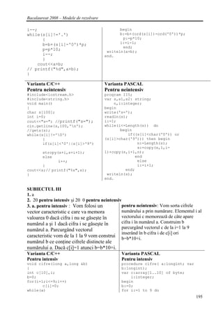 Bacalaureat 2008 – Modele de rezolvare

i--;                                            begin
while(s[i]!='.')                                b:=b+(ord(s[i])-ord('0'))*p;
      {                                          p:=p*10;
      b=b+(s[i]-'0')*p;                         i:=i-1;
                                                 end;
      p=p*10;                             writeln(a+b);
      i--;                               end.
      }
    cout<<a+b;
// printf("%d",a+b);
}

Varianta C/C++                           Varianta PASCAL
Pentru neintensiv                        Pentru neintensiv
#include<iostream.h>                     program II5;
#include<string.h>                       var s,s1,s2: string;
void main()                                  n,i:integer;
{                                        begin
char s[100];                             write('s=');
int i=0;                                 readln(s);
cout<<"s="; //printf("s=");              i:=1;
cin.getline(s,100,'n');                 while(i<=Length(s)) do
//gets(s);                                      begin
while(s[i]!='0')                                  if((s[i]<char('0')) or
       {                                 (s[i]>char('9'))) then begin
       if(s[i]<'0'||s[i]>'9')                          n:=Length(s);
                                                       s:=copy(s,1,i-
       strcpy(s+i,s+i+1);                1)+copy(s,i+1,n);
       else                                           end
              i++;                                     else
       }                                               i:=i+1;
cout<<s;// printf("%s",s);                        end;
}                                         writeln(s);
                                         end.

SUBIECTUL III
1. a
2. 20 pentru intensiv şi 20 0 pentru neintensiv
3. a. pentru intensiv : Vom folosi un          pentru neintensiv: Vom sorta cifrele
vector caracteristic c care va memora          numărului a prin numărare. Elementul i al
valoarea 0 dacă cifra i nu se găseşte în       vectorului c memorează de câte apare
numărul a şi 1 dacă cifra i se găseşte în      cifra i în numărul a. Construim b
                                               parcurgând vectorul c de la i=1 la 9
numărul a. Parcurgând vectorul
                                               inserând în b cifra i de c[i] ori
caracteristic vom de la 1 la 9 vom construi b=b*10+i.
numărul b ce conţine cifrele distincte ale
numărului a. Dacă c[i]=1 atunci b=b*10+i.
Varianta C/C++                                  Varianta PASCAL
Pentru intensiv                                 Pentru intensiv
void cifre(long a,long &b)                      procedure cifre( a:longint; var
{                                               b:longint);
int c[10],i;                                    var c:array[1..10] of byte;
b=0;                                                i:integer;
for(i=1;i<=9;i++)                               begin
       c[i]=0;                                  b:=0;
while(a)                                        for i:=1 to 9 do
                                                                                     195
 