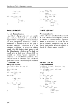Bacalaureat 2008 – Modele de rezolvare

       {                                                     c[i]:=0;
       c[a%10]=1;                                     while (a<>0) do
       a=a/10;                                               begin
       }                                                     c[a mod 10]:=1;
for(i=1;i<=9;i++)                                            a:=a div 10;
       if(c[i]==1)                                           end;
              {                                       for i:=1 to 9 do
              b=b*10+i;                                      if(c[i]=1) then
              }                                                     begin
}                                                                   b:=b*10+i;
                                                                    end;
                                                      end;

Pentru neintensiv:                                    Pentru neintensiv:
4. a) Pentru intensiv:                                Pentru neintensiv:
 Am folosit subprogramul prim care verifică           Citirea valorilor s-a realizat testând finalul
dacă valoarea transmisă în parametrul x,              de fişier. Ultima valoare impară o păstrăm
reprezintă un număr prim. Vom citi numerele           în variabila k. Folosim variabila logică ok
din fişier, rand pe rand în variabila x (citirea se   pentru a verifica dacă a existat sau nu
finalizează în momentul în care s-a ajuns la          măcar o valoare impară în fişier, iar la
sfârşitul fişierului). Variabilele a şi b vor         finalul programului afişăm rezultatul în
memora penultimul şi respective ultimul               funcţie de valoarea acestei variabile.
număr prim citit din fişer, dacă acestea există.
La citirea fiecărei valori se verifică dacă este
număr prim şi dacă noua valoare citită este
diferită de ultima valoare memorată în
variabila b. În caz afirmativ variabila a preia
vechea valoare a variabilei b iar variabila b
preia noua valoare a numărului prim citită în x.
 Varianta C/C++                                       Varianta PASCAL
Program intensiv                                      Program intensiv
void cifre(long a,long &b)                            procedure cifre( a:longint; var
{                                                     b:longint);
int c[10],i;                                          var c:array[1..10] of byte;
b=0;                                                      i:integer;
for(i=1;i<=9;i++)                                     begin
       c[i]=0;                                        b:=0;
while(a)                                              for i:=1 to 9 do
       {                                                     c[i]:=0;
       c[a%10]=1;                                     while (a<>0) do
       a=a/10;                                               begin
       }                                                     c[a mod 10]:=1;
for(i=1;i<=9;i++)                                            a:=a div 10;
       if(c[i]==1)                                           end;
              {                                       for i:=1 to 9 do
              b=b*10+i;                                      if(c[i]=1) then
              }                                                     begin
}                                                                   b:=b*10+i;
                                                                    end;
                                                      end;




196
 