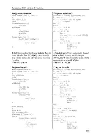 Bacalaureat 2008 – Modele de rezolvare

Program neintensiv                                Program neintensiv
void cifre(long a,long &b)                        procedure cifre( a:longint; var
{                                                 b:longint);
int c[10],i,j;                                    var c:array[1..10] of byte;
b=0;                                                  i,j:integer;
for(i=1;i<=9;i++)                                 begin
       c[i]=0;                                    b:=0;
while(a)                                          for i:=1 to 9 do
       {                                                 c[i]:=0;
       c[a%10]++;                                 while (a<>0) do
       a=a/10;                                           begin
       }                                                 c[a mod 10]:=c[a mod 10]+1;
for(i=1;i<=9;i++)                                        a:=a div 10;
       for(j=1;j<=c[i];j++)                              end;
              {                                   for i:=1 to 9 do
              b=b*10+i;                                  for j:=1 to c[i] do
              }                                                 begin
}                                                               b:=b*10+i;
                                                                end;
                                                  end;
4. b. Citim numărul din fişerul date.in dacă în   4. b neintensiv. Citim numere din fişierul
urma apelului funcţiei cif(a,b) , a=b atunci a    date.in Dacă în urma apelul funcţiei
este format numai din cifre distincte ordonate    cifre(a,b) a=b atunci numărul a are cifrele
crescător.                                        ordonate crescător şi îl afişăm.
 Varianta C/C++                                   Varianta PASCAL

Program intensiv                                  Program intensiv
#include<fstream.h>                               procedure cifre( a:longint; var
void cifre(long a,long &b)                        b:longint);
{                                                 var c:array[1..10] of byte;
int c[10],i;                                          i:integer;
b=0;                                              begin
for(i=1;i<=9;i++)                                 b:=0;
       c[i]=0;                                    for i:=1 to 9 do
while(a)                                                 c[i]:=0;
       {                                          while (a<>0) do
       c[a%10]=1;                                        begin
       a=a/10;                                           c[a mod 10]:=1;
       }                                                 a:=a div 10;
for(i=1;i<=9;i++)                                        end;
       if(c[i]==1)                                for i:=1 to 9 do
              {                                          if(c[i]=1) then
              b=b*10+i;                                         begin
              }                                                 b:=b*10+i;
}                                                               end;
                                                  end;
void main()
{                                                 var a,b: longint;
long a,b;                                             n,i,gasit: integer;
int n,i,gasit=0;                                      f:text;
ifstream f("date.in");                            begin
f>>n;                                             assign (f,'date.in');
       for(i=1;i<=n;i++)                          reset(f);
              {                                   readln(f,n);
              f>>a;                                      for i:=1 to n do
              cifre(a,b);                                       begin
              if(a==b)                                          read(f,a);
                     {                                          cifre(a,b);
                                                                                         197
 