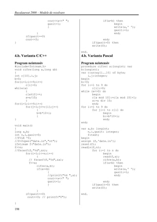 Bacalaureat 2008 – Modele de rezolvare

                         cout<<a<<" ";                 if(a=b) then
                         gasit=1;                             begin
                         }                                    write(a,' ');
                                                              gasit:=1;
               }                                              end;
        if(gasit==0)
        cout<<0;                                        end;
}                                                if(gasit=0) then
                                                 write(0);

                                          end.
4.b. Varianta C/C++                       4.b. Varianta Pascal
Program neintensiv                        Program neintensiv
#include<fstream.h>                       procedure cifre( a:longint; var
void cifre(long a,long &b)                b:longint);
{                                         var c:array[1..10] of byte;
int c[10],i,j;                                i,j:integer;
b=0;                                      begin
for(i=1;i<=9;i++)                         b:=0;
       c[i]=0;                            for i:=1 to 9 do
while(a)                                         c[i]:=0;
       {                                  while (a<>0) do
       c[a%10]++;                                begin
       a=a/10;                                   c[a mod 10]:=c[a mod 10]+1;
       }                                         a:=a div 10;
for(i=1;i<=9;i++)                                end;
       for(j=1;j<=c[i];j++)               for i:=1 to 9 do
              {                                  for j:=1 to c[i] do
              b=b*10+i;                                 begin
              }                                         b:=b*10+i;
}                                                       end;
                                          end;
void main()
{                                         var a,b: longint;
long a,b;                                     n,i,gasit: integer;
int n,i,gasit=0;                              f:text;
//FILE *f;                                begin
//f=fopen("date.in","rt");                assign (f,'date.in');
ifstream f("date.in");                    reset(f);
f>>n;                                     readln(f,n);
//fscanf(f,"%d",&n);                             for i:=1 to n do
       for(i=1;i<=n;i++)                                begin
              {                                         read(f,a);
         // fscanf(f,"%d",&a);                          cifre(a,b);
         f>>a;                                          if(a=b) then
              cifre(a,b);                                      begin
              if(a==b)                                         write(a,' ');
                     {                                         gasit:=1;
                     //printf("%d ",a);                        end;
                     cout<<a<<" ";
                     gasit=1;                           end;
                     }                           if(gasit=0) then
                                                 write(0);
               }
        if(gasit==0)                      end.
         cout<<0; // printf("0");

}

198
 