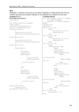 Bacalaureat 2008 – Modele de rezolvare

III.4
Deplasăm c=numărul cel mai mic pe care apoi îl deplasăm cu atâtea poziţii câte cifre are
numărul mai mare prin înmulţiri repetate cu 10 şi adunăm la c numărul cel mai mare.
Varianta C/C++                                   Varianta Pascal
#include<iostream.h>                             var  a,b:array[1..100] of integer;
void main()                                           n,i,copie:integer;
{                                                     c:array [1..100]of longint;
int a[101],b[101],n,i,copie;                     begin
long c[100];                                     write('n=');
cout<<"n=";//printf(“n=”);                       readln(n);
cin>>n; //scanf(“%d”,&n);                        for i:=1 to n do
for(i=1;i<=n;i++)                                       begin
       {                                                     write('a[',i,']=');
       cout<<"a["<<i<<"]=";                                  readln(a[i]);
       cin>>a[i];//scanf(“%d”,&a[i]);                   end;
       }                                         for i:=1 to n do
for(i=1;i<=n;i++)                                       begin
       {                                                     write('b[',i,']=');
       cout<<"b["<<i<<"]=";                                  readln(b[i]);
       cin>>b[i];//scanf(“%d”,&b[i]);                   end;
       }                                         for i:=1 to n do
for(i=1;i<=n;i++)                                       begin
       {                                                if(a[i]<b[i]) then
       if(a[i]<b[i])                                           begin
              {                                                c[i]:=a[i];
              c[i]=a[i];                                       copie:=b[i];
              copie=b[i];                                      while(copie<>0) do
              while(copie)                                            begin
                     {
                      c[i]=c[i]*10;              c[i]:=c[i]*10;
                      copie=copie/10;                                     copie:=copie
                     }                           div 10;
                c[i]=c[i]+b[i];                                         end;
              }                                                    c[i]:=c[i]+b[i];
                                                                 end
                else
                {                                                else
                c[i]=b[i];                                       begin
                copie=a[i];                                      c[i]:=b[i];
                while(copie)                                     copie:=a[i];
                       {                                         while(copie<>0) do
                        c[i]=c[i]*10;                                   begin
                        copie=copie/10;
                       }                         c[i]:=c[i]*10;
                  c[i]=c[i]+a[i];                                         copie:=copie
                }                                div 10;
        }                                                               end ;
for(i=1;i<=n;i++)                                                  c[i]:=c[i]+a[i];
       cout<<c[i]<<"                                             end;
";//printf(“%d”,c[i]);                                   end;
}                                                for i:=1 to n do
                                                        write(c[i],' ');
                                                 end.




                                                                                           199
 
