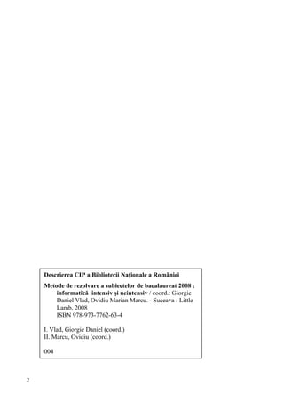 Descrierea CIP a Bibliotecii Naţionale a României
    Metode de rezolvare a subiectelor de bacalaureat 2008 :
        informatică intensiv şi neintensiv / coord.: Giorgie
        Daniel Vlad, Ovidiu Marian Marcu. - Suceava : Little
        Lamb, 2008
        ISBN 978-973-7762-63-4

    I. Vlad, Giorgie Daniel (coord.)
    II. Marcu, Ovidiu (coord.)

    004



2
 