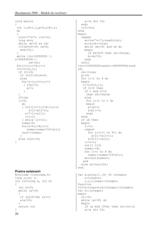 Bacalaureat 2008 – Modele de rezolvare

void main()                                  a:=a div 10;
{                                          end;
 int i,ok=1,j,p=0,x[8],t;                  cif:=nr;
 do                                      end;
 {                                       begin
  cout<<”n=”; cin>>n;                      repeat
  long m=n;                                  write(‘n=’);readln(n);
  while (m!=0 && ok)                         m:=n;ok:=true;
  {if(m%10==0) ok=0;                         while (m<>0) and ok do
   m=m/10;}                                  begin
 }                                             if m%10=0 then ok:=false;
 while ((n<10000000 ||                         m:=m/10;
n>99999999)||                                end;
        ok==0);                            until
 for(i=1;i<=9;i++)                       ((n>=10000000)and(n<=99999999))and
 {t=cif(n,i);                            ok;
  if (t!=0)                                ok:=true;
   if (t%2!=0)ok=0;                        p:=0;
   else                                    for i:=1 to 9 do
    for(j=1;j<=t;j++)                      begin
     { x[p]=i;                              t:=cif(n,i);
       p++;                                 if t<>0 then
     }                                       if t mod 2<>0
  }                                           then ok:=false
  if(ok)                                     else
  {i=0;                                       for j:=1 to t do
    do                                        begin
    { for(j=i+1;j<8-i;j++)                     p:=p+1;
        x[j]=x[j+1];                           x[p]:=i;
      x[7-i]=x[i];                            end;
      i=i+1;                               end;
    } while (i<=2);                        if ok then
    numar=0;                               begin
    for(i=0;i<8;i++)                         i:=1;
       numar=numar*10+x[i];                  repeat
    cout<<numar;                               for j:=i+1 to 9-i do
   }                                             x[j]:=x[j+1];
  else cout<<0;                                x[9-i]:=x[i];
}                                            i:=i+1;
                                             until i>3;
                                             numar:=0;
                                             for i:=1 to 8 do
                                               numar:=numar*10+x[i];
                                             writeln(numar);
                                            end
                                           else writeln(0);
                                         end.
Pentru neintensiv
#include <iostream.h>                    var x:array[1..8] of integer;
long n;int i;                                n:longint;
int cif(long a, int b)                       i,j,t,numar:integer;
{                                        function
  int nr=0;                              cif(a:longint;b:integer):integer;
  while (a!=0)                           var nr:integer;
  {                                      begin
   if (a%10==b) nr++;                      nr:=0;
   a=a/10;                                 while (a<>0) do
  }                                        begin
  return nr;                                 if (a mod 10=b) then nr:=nr+1;
}                                            a:=a div 10;
20
 