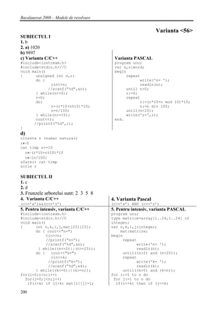 Bacalaureat 2008 – Modele de rezolvare


                                                              Varianta <56>
SUBIECTUL I
1. b
2. a) 1020
b) 9897
c) Varianta C/C++                         Varianta PASCAL
#include<iostream.h>                      program unu;
#include<stdio.h>//C                      var n,r:word;
void main()                               begin
{      unsigned int n,r;                       repeat
       do {                                          write('n= ');
              cin>>n;                                readln(n);
            //scanf(“%d”,&n);                  until n>0;
       } while(n<=0);                          r:=0;
       r=0;                                    repeat
       do{                                           r:=(r*10+n mod 10)*10;
              r=(r*10+n%10)*10;                      n:=n div 100;
              n=n/100;                         until(n<10);
       } while(n>=10);                         write('r=',r);
       cout<<r;                           end.
      //printf(“%d”,r);
}
d)
citeste n (numar natural)
r←0
cat timp n>=10
  r←(r*10+n%10)*10
  n←[n/100]
sfarsit cat timp
scrie r

SUBIECTUL II
1. c
2. d
3. Frunzele arborelui sunt: 2 3 5 8
4. Varianta C/C++                        4. Varianta Pascal
(c>=’a’)&&(c<=’z’)                       (c>=’a’) AND (c<=’z’)
5. Pentru intensiv, varianta C/C++       5. Pentru intensiv, varianta PASCAL
#include<iostream.h>                     program unu;
#include<stdio.h>//C                     type matrice=array[1..24,1..24] of
void main()                              integer;
{      int n,k,i,j,mat[23][23];          var n,k,i,j:integer;
       do { cout<<"n=";                      mat:matrice;
            cin>>n;                      begin
            //printf(“n=”);                   repeat
            //scanf(“%d”,&n);                       write('n= ');
        } while((n<=2)||(n>=25));                   readln(n);
       do {   cout<<"k=";                     until((n>2) and (n<25));
              cin>>k;                         repeat
             //printf(“k=”);                        write('k= ');
             //scanf(“%d”,&k);                      readln(k);
       } while((k<=0)||(k>=n));               until((k>0) and (k<n));
for(i=0;i<n;i++)                         for i:=1 to n do
  for(j=0;j<n;j++)                        for j:=1 to n do
   if(i<k) if (j<k) mat[i][j]=1;           if(i<=k) then if (j<=k)

200
 