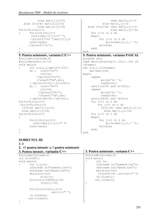 Bacalaureat 2008 – Modele de rezolvare

            else mat[i][j]=2;                                   then mat[i,j]:=1
   else if(j<k) mat[i][j]=3;                               else mat[i,j]:=2
            else mat[i][j]=4;                     else if(j<=k) then mat[i,j]:=3
for(i=0;i<n;i++)                                                else mat[i,j]:=4;
{      for(j=0;j<n;j++)                             for i:=1 to n do
        cout<<mat[i][j]<<" ";                       begin
       //printf(“%d ”,mat[i][j])                         for j:=1 to n do
       cout<<endl;                                           write(mat[i,j],' ');
      //printf(‘n’);                                    writeln;
}                                                   end;
}                                              end.
5. Pentru neintensiv, varianta C/C++           5. Pentru neintensiv, varianta PASCAL
#include<iostream.h>                           program unu;
#include<stdio.h>//C                           type matrice=array[1..24,1..24] of
void main()                                    integer;
{      int n,k,i,j,mat[23][23];                var n,k,i,j:integer;
       do {   cout<<"n=";                          mat:matrice;
              cin>>n;                          begin
            //printf(“n=”);                         repeat
            //scanf(“%d”,&n);                             write('n= ');
       } while((n<=2)||(n>=25));                          readln(n);
       do {   cout<<"k=";                           until((n>2) and (n<25));
              cin>>k;                               repeat
             //printf(“k=”);                              write('k= ');
             //scanf(“%d”,&k);                            readln(k);
       } while((k<=0)||(k>=n));                     until((k>0) and (k<n));
for(i=0;i<n;i++)                                    for i:=1 to n do
 for(j=0;j<n;j++)                                       for j:=1 to n do
  if(j<k) mat[i][j]=1;                                    if(j<=k) then mat[i,j]:=1
  else mat[i][j]=2;                                         else mat[i,j]:=2;
for(i=0;i<n;i++)                                    for i:=1 to n do
{                                                   begin
       for(j=0;j<n;j++)                                  for j:=1 to n do
         cout<<mat[i][j]<<" ";                               write(mat[i,j],' ');
       cout<<endl;                                       writeln;
}                                                   end;
}                                              end.

SUBIECTUL III
1. b
2. 43 pentru intensiv şi 5 pentru neintensiv
3. Pentru intensiv, varianta C++                3. Pentru neintensiv, varianta C++
#include<fstream.h>                             #include<fstream.h>
int x[10000];                                   void main()
void main()                                     {      int nr;
{      int i,j,nr;                                     ifstream in("numere.txt");
       ifstream in("numere.txt");                      ofstream out("pare.txt");
       ofstream out("pare.txt");                       while(in>>nr)
       while(in>>nr)                                    if(nr%2==0) out<<nr<<" ";
              x[nr]++;                                 in.close();
       for(i=2;i<10000;i+=2)                          out.close();
              if(x[i]!=0)                       }

        for(j=1;j<=x[i];j++)
                     out<<i<<" ";
        in.close();
       out.close();
}

                                                                                     201
 