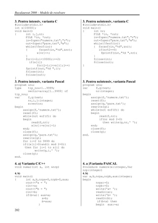 Bacalaureat 2008 – Modele de rezolvare

3. Pentru intensiv, varianta C           3. Pentru neintensiv, varianta C
#include<stdio.h>                        #include<stdio.h>
int x[10000];                            void main()
void main()                              {      int nr;
{      int i,j,nr;                              FILE *in, *out;
       FILE *in, *out;                          in=fopen("numere.txt","r");
       in=fopen("numere.txt","r");              out=fopen("pare.txt","w");
       out=fopen("pare.txt","w");               while(!feof(in))
       while(!feof(in))                         { fscanf(in,"%d",&nr);
       {       fscanf(in,"%d",&nr);                if(nr%2==0)
              x[nr]++;                              fprintf(out,"%d ",nr);
       }                                        }
       for(i=2;i<10000;i+=2)                    fclose(in);
         if(x[i])                               fclose(out);
              for(j=1;j<=x[i];j++)       }
       fprintf(out,"%d ",i);
       fclose(in);
       fclose(out);
}
3. Pentru intensiv, varianta Pascal      3. Pentru neintensiv, varianta Pascal
program unu;                             program unu;
type    tip_nou=1..9999;                 var     f,g:text;
        vector=array[1..9999] of                 nr:integer;
tip_nou;                                 begin
var     f,g:text;                             assign(f,'numere.txt');
        nr,i,j:integer;                       reset(f);
        x:vector;                             assign(g,'pare.txt');
begin                                         rewrite(g);
     assign(f,'numere.txt');                  while(not eof(f)) do
     reset(f);                                begin
     while(not eof(f)) do                          read(f,nr);
     begin                                         if(nr mod 2=0)
          read(f,nr);                                then write(g,nr,' ');
          x[nr]:=x[nr]+1;                     end;
     end;                                     close(f);
     close(f);                                close(g);
     assign(g,'pare.txt');               end.
     rewrite(g);
     for i:=2 to 9999 do
     if((x[i]>0)and(i mod 2=0))
      then for j:=1 to x[i] do
            write(g,i,' ');
     close(g);
end.

4. a) Varianta C/C++                     4. a )Varianta PASCAL
void numar(int x, int &nrp)              Procedure numere(x:integer,Var
                                         nrp:integer)
4. b)                                    4. b)
void main()                              var a,b,nrpa,nrpb,aux:integer;
{      int a,b,nrpa=0,nrpb=0,aux;        begin
       cout<<"a = ";                             nrpa:=0;
       cin>>a;                                   nrpb:=0;
       cout<<"b = ";                             write('a= ');
       cin>>b;                                   readln(a);
       if(b<a){ aux=a;                           write('b= ');
                 a=b;                            readln(b);
                 b=aux;                           if(b<a) then
               }                                 begin aux:=a;

202
 